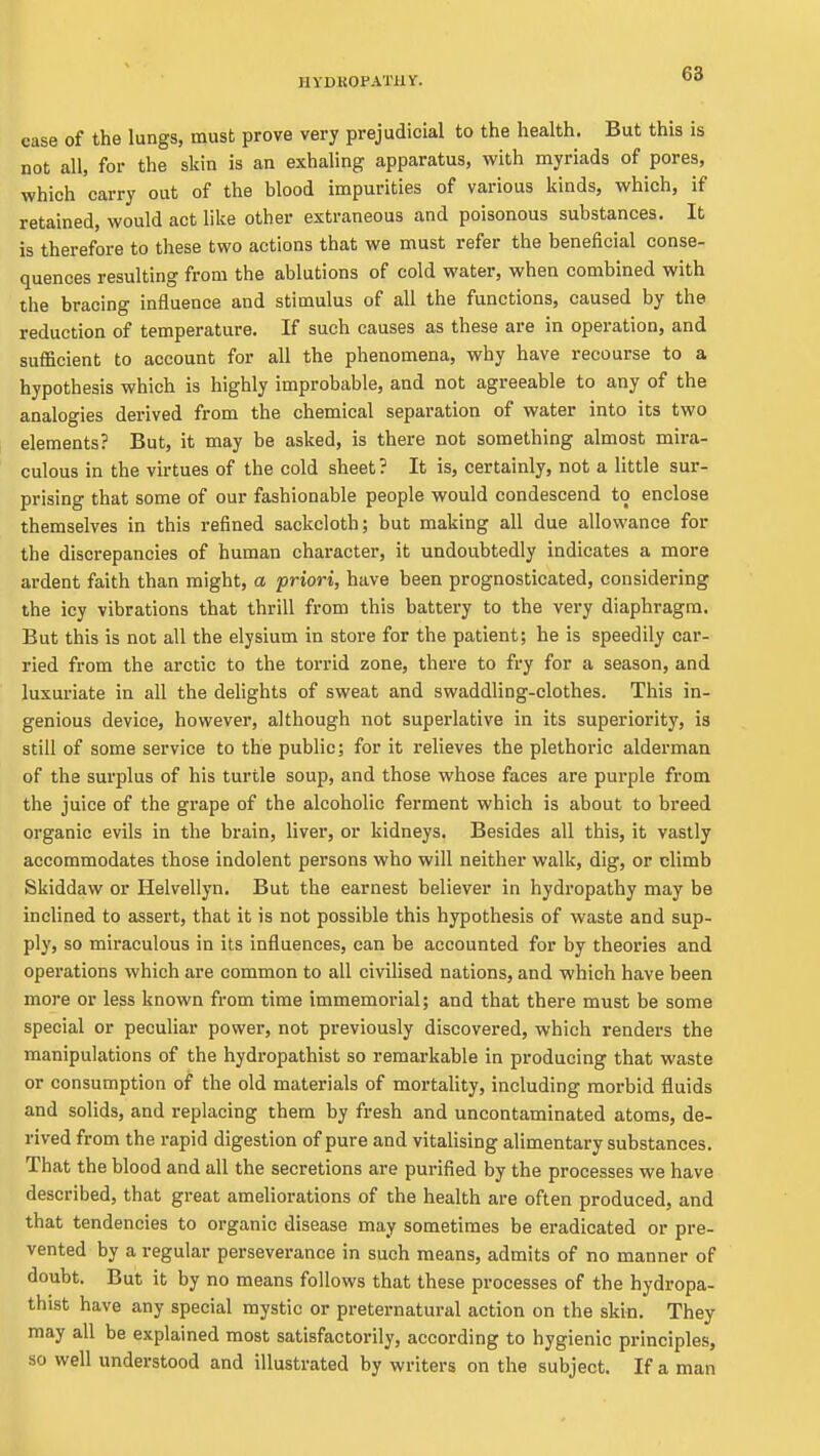 68 case of the lungs, must prove very prejudicial to the health. But this is not all, for the skin is an exhaling apparatus, with myriads of pores, which carry out of the blood impurities of various kinds, which, if retained, would act like other extraneous and poisonous substances. It is therefore to these two actions that we must refer the beneficial conse- quences resulting from the ablutions of cold water, when combined with the bracing influence and stimulus of all the functions, caused by the reduction of temperature. If such causes as these are in operation, and sufficient to account for all the phenomena, why have recourse to a hypothesis which is highly improbable, and not agreeable to any of the analogies derived from the chemical separation of water into its two elements? But, it may be asked, is there not something almost mira- culous in the virtues of the cold sheet ? It is, certainly, not a little sur- prising that some of our fashionable people would condescend to enclose themselves in this refined sackcloth; but making all due allowance for the discrepancies of human character, it undoubtedly indicates a more ardent faith than might, a priori, have been prognosticated, considering the icy vibrations that thrill from this battery to the very diaphragm. But this is not all the elysium in store for the patient; he is speedily car- ried from the arctic to the torrid zone, there to fry for a season, and luxuriate in all the delights of sweat and swaddling-clothes. This in- genious device, however, although not superlative in its superiority, is still of some service to the public; for it relieves the plethoric alderman of the surplus of his turtle soup, and those whose faces are purple from the juice of the grape of the alcoholic ferment which is about to breed organic evils in the brain, liver, or kidneys. Besides all this, it vastly accommodates those indolent persons who will neither walk, dig, or climb Skiddaw or Helvellyn. But the earnest believer in hydropathy may be inclined to assert, that it is not possible this hypothesis of waste and sup- ply, so mii-aculous in its influences, can be accounted for by theories and operations which are common to all civilised nations, and which have been more or less known from time immemorial; and that there must be some special or peculiar power, not previously discovered, which renders the manipulations of the hydropathist so remarkable in producing that waste or consumption of the old materials of mortality, including morbid fluids and solids, and replacing them by fresh and uncontaminated atoms, de- rived from the rapid digestion of pure and vitalising alimentary substances. That the blood and all the secretions are purified by the processes we have described, that great ameliorations of the health are often produced, and that tendencies to organic disease may sometimes be eradicated or pre- vented by a regular perseverance in such means, admits of no manner of doubt. But it by no means follows that these processes of the hydropa- thist have any special mystic or preternatural action on the skin. They may all be explained most satisfactorily, according to hygienic principles, so well understood and illustrated by writers on the subject. If a man