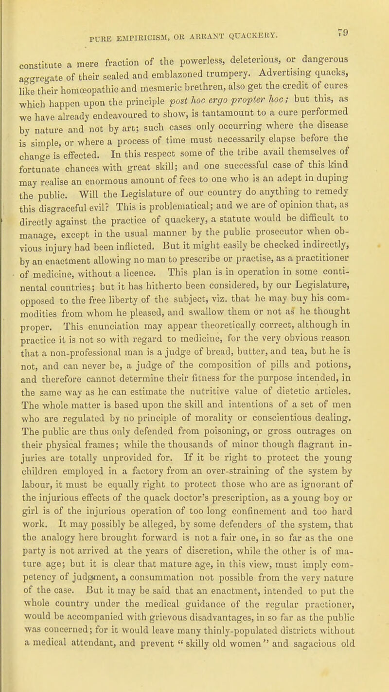 constitute a mere fraction of the powerless, deleterious, or dangerous aggregate of their sealed and emblazoned trumpery. Advertising quacks, like their homoeopathic and mesmeric brethren, also get the credit of cures which happen upon the principle post hoc ergo propter hoc; but this, as we have already endeavoured to show, is tantamount to a cure performed by nature and not by art; such cases only occurring where the disease is simple, or where a process of time must necessarily elapse before the change is effected. In this respect some of the tribe avail themselves of fortunate chances with great skill; and one successful case of this kind may realise an enormous amount of fees to one who is an adept in duping the public. Will the Legislature of our country do anything to remedy this disgraceful evil? This is problematical; and we are of opinion that, as directly against the practice of quackery, a statute would be difficult to manage, except in the usual manner by the public prosecutor when ob- vious injury had been inflicted. But it might easily be checked indirectly, by an enactment allowing no man to prescribe or practise, as a practitioner of medicine, without a licence. This plan is in operation in some conti- nental countries; but it has hitherto been considered, by our Legislature, opposed to the free liberty of the subject, viz. that he may buy his com- modities from whom he pleased, and swallow them or not as he thought proper. This enunciation may appear theoretically correct, although in practice it is not so with regard to medicine, for the very obvious reason that a non-professional man is a judge of bread, butter, and tea, but he is not, and can never be, a judge of the composition of pills and potions, and therefore cannot determine their fitness for the purpose intended, in the same way as he can estimate the nutritive value of dietetic articles. The whole matter is based upon the skill and intentions of a set of men who are regulated by no principle of morality or conscientious dealing. The public are thus only defended from poisoning, or gross outrages on their physical frames; while the thousands of minor though flagrant in- juries are totally unprovided for. If it be right to protect the young children employed in a factory from an over-straining of the system by labour, it must be equally right to protect those who are as ignorant of the injurious effects of the quack doctor's prescription, as a young boy or girl is of the injurious operation of too long confinement and too hard work. It may possibly be alleged, by some defenders of the system, that the analogy here brought forward is not a fair one, in so far as the one party is not arrived at the years of discretion, while the other is of ma- ture age; but it is clear that mature age, in this view, must imply com- petency of judgjnent, a consummation not possible from the very nature of the case. But it may be said that an enactment, intended to put the whole country under the medical guidance of the regular practioner, would be accompanied with grievous disadvantages, in so far as the public was concerned; for it would leave many thinly-populated districts without a medical attendant, and prevent  skilly old women  and sagacious old