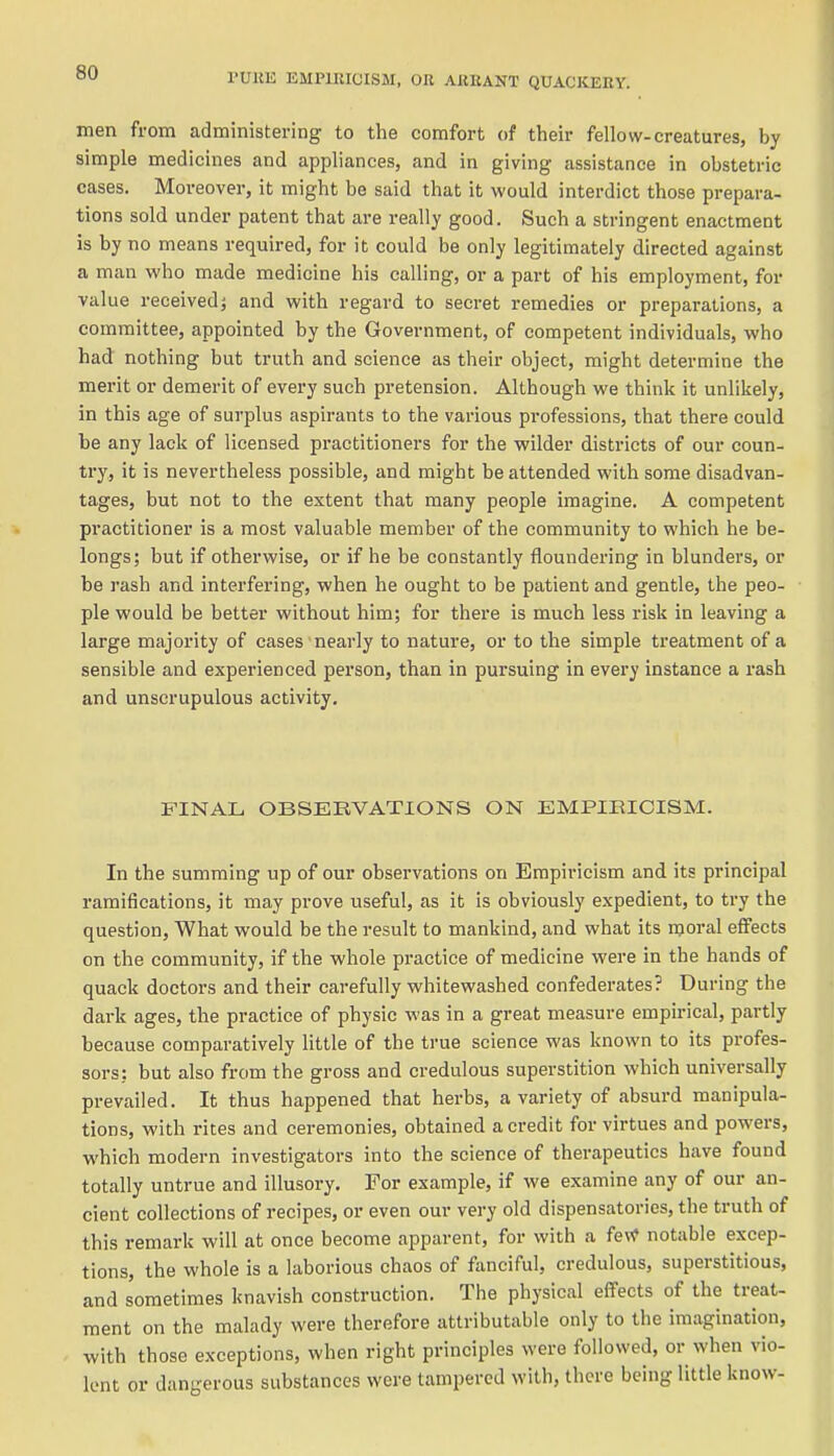 men from administering to the comfort of their fellow-creatures, by simple medicines and appliances, and in giving assistance in obstetric cases. Moreover, it might be said that it would interdict those prepara- tions sold under patent that are really good. Such a stringent enactment is by no means required, for it could be only legitimately directed against a man who made medicine his calling, or a part of his employment, for value received} and with regard to secret remedies or preparations, a committee, appointed by the Government, of competent individuals, who had nothing but truth and science as their object, might determine the merit or demerit of every such pretension. Although we think it unlikely, in this age of surplus aspirants to the various professions, that there could be any lack of licensed practitioners for the wilder districts of our coun- try, it is nevertheless possible, and might be attended with some disadvan- tages, but not to the extent that many people imagine. A competent practitioner is a most valuable member of the community to which he be- longs; but if otherwise, or if he be constantly floundering in blunders, or be rash and interfering, when he ought to be patient and gentle, the peo- ple would be better without him; for there is much less risk in leaving a large majority of cases nearly to nature, or to the simple treatment of a sensible and experienced person, than in pursuing in evei'y instance a rash and unscrupulous activity. FINAL OBSERVATIONS ON EMPIRICISM. In the summing up of our observations on Empiricism and its principal ramifications, it may prove useful, as it is obviously expedient, to try the question, What would be the result to mankind, and what its moral effects on the community, if the whole practice of medicine were in the hands of quack doctors and their carefully whitewashed confederates? During the dark ages, the practice of physic was in a great measure empirical, partly because comparatively little of the true science was known to its profes- sors: but also from the gross and credulous superstition which universally prevailed. It thus happened that herbs, a variety of absurd manipula- tions, with rites and ceremonies, obtained a credit for virtues and powers, which modern investigators into the science of therapeutics have found totally untrue and illusory. For example, if we examine any of our an- cient collections of recipes, or even our very old dispensatories, the truth of this remark will at once become apparent, for with a fe\f notable excep- tions, the whole is a laborious chaos of fanciful, credulous, superstitious, and sometimes knavish construction. The physical effects of the treat- ment on the malady were therefore attributable only to the imagination, with those exceptions, when right principles were followed, or when vio- lent or dangerous substances were tampered with, there being little know-