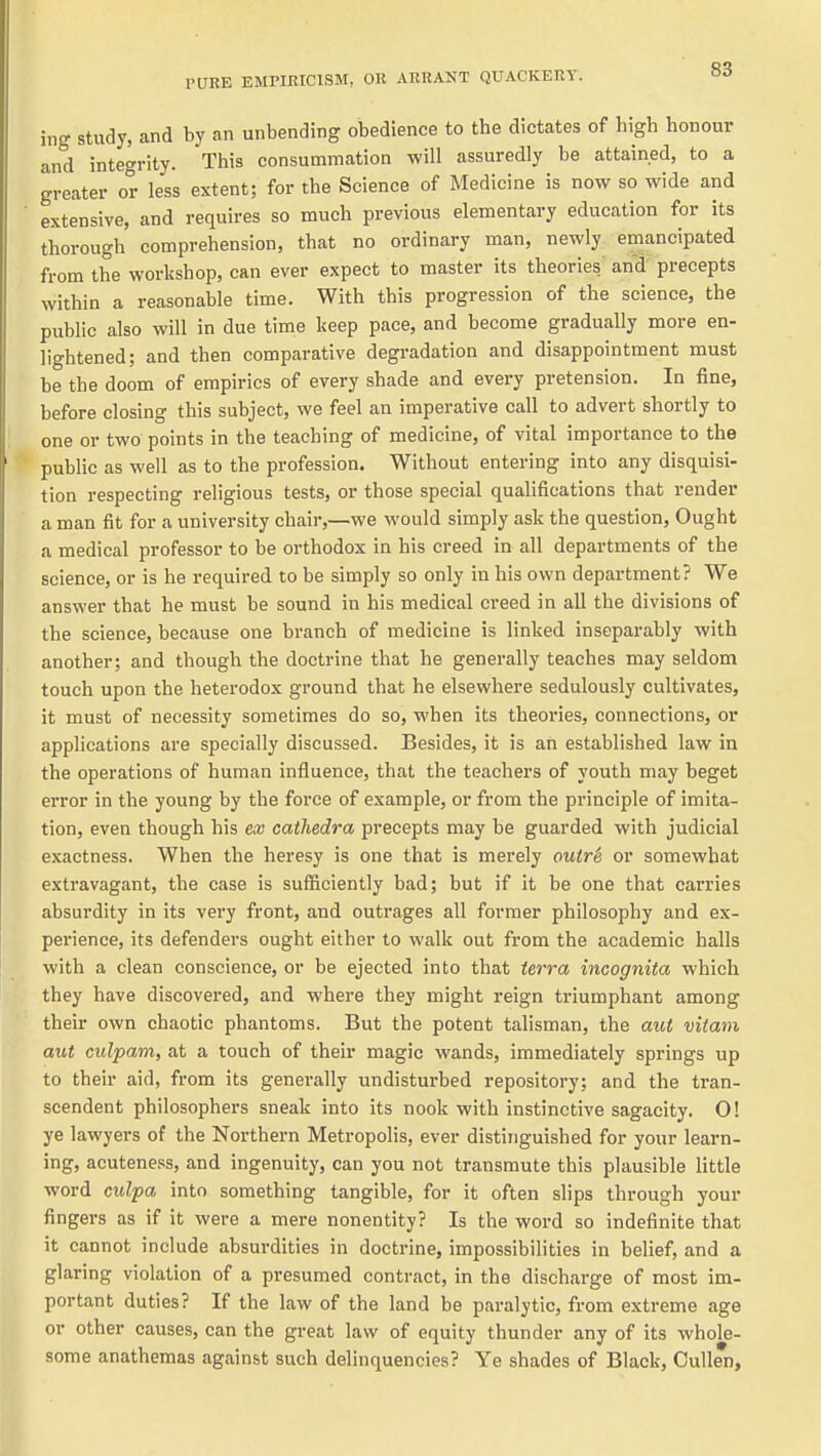 ing study, and by an unbending obedience to the dictates of high honour and integrity. This consummation will assuredly be attained, to a greater or less extent; for the Science of Medicine is now so wide and extensive, and requires so much previous elementary education for its thorough comprehension, that no ordinary man, newly emancipated from the workshop, can ever expect to master its theories and precepts within a reasonable time. With this progression of the science, the public also will in due time keep pace, and become gradually more en- lightened; and then comparative degradation and disappointment must be the doom of empirics of every shade and every pretension. In fine, before closing this subject, we feel an imperative call to advert shortly to one or two points in the teaching of medicine, of vital importance to the public as well as to the profession. Without entering into any disquisi- tion respecting religious tests, or those special qualifications that render a man fit for a university chair,—we M'ould simply ask the question. Ought a medical professor to be orthodox in his creed in all departments of the science, or is he required to be simply so only in his own department? We answer that he must be sound in his medical creed in all the divisions of the science, because one branch of medicine is linked inseparably with another; and though the doctrine that he generally teaches may seldom touch upon the heterodox ground that he elsewhere sedulously cultivates, it must of necessity sometimes do so, when its theoiues, connections, or apphcations are specially discussed. Besides, it is an established law in the operations of human influence, that the teachers of youth may beget error in the young by the force of example, or from the principle of imita- tion, even though his ex cathedra precepts may be guarded with judicial exactness. When the heresy is one that is merely outr& or somewhat extravagant, the case is sufficiently bad; but if it be one that carries absurdity in its very front, and outrages all former philosophy and ex- pei'ience, its defenders ought either to walk out from the academic halls with a clean conscience, or be ejected into that terra incognita which they have discovered, and where they might reign triumphant among their own chaotic phantoms. But the potent talisman, the aut vitam aut culpam, at a touch of their magic wands, immediately springs up to their aid, from its generally undisturbed repository; and the tran- scendent philosophers sneak into its nook with instinctive sagacity. 0! ye lawyers of the Northern Metropolis, ever distinguished for your learn- ing, acuteness, and ingenuity, can you not transmute this plausible little word culpa into something tangible, for it often slips through your fingers as if it were a mere nonentity? Is the word so indefinite that it cannot include absurdities in doctrine, impossibilities in belief, and a glaring violation of a presumed contract, in the discharge of most im- portant duties? If the law of the land be paralytic, from extreme age or other causes, can the great law of equity thunder any of its whole- some anathemas against such delinquencies? Ye shades of Black, Cullen,