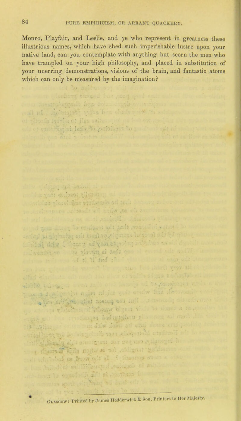 Monro, Playfair, and Leslie, and ye who represent in greatness these illustrious names, which have shed such imperishable lustre upon your native land, can you contemplate wiih anything but scorn the men who have trampled on your high philosophy, and placed in substitution of your unerring demonstrations, visions of the brain, and fantastic atoms which can only be measured by the imagination? V: Pi iiiloil 1)y Jmiies Hoildcrwlck & Son, Printers to Ilcr M.vjesty.