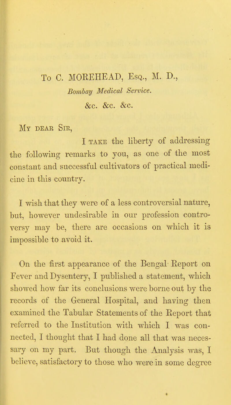 To C. MOREHEAD, Esq., M. D., Bombaij Medical Service. &C. &c. &c. My deae Sir, I TAKE tlie liberty of addressing the following remarks to you, as one of the most constant and successful cultivators of practical medi- cine in this country. I wish that they were of a less controversial nature, but, however undesirable in our profession contro- versy may be, there are occasions on which it is impossible to avoid it. On the first appearance of the Bengal- Report on Fever and Dysentery, I published a statement, which showed how far its conclusions were borne out by the records of the General Hospital, and having then examined the Tabular Statements of the Report that referred to the Institution with which I was con- nected, I thought that I had done all that was neces- sary on my part. But though the Analysis was, I believe, satisfactory to those who were in some degree