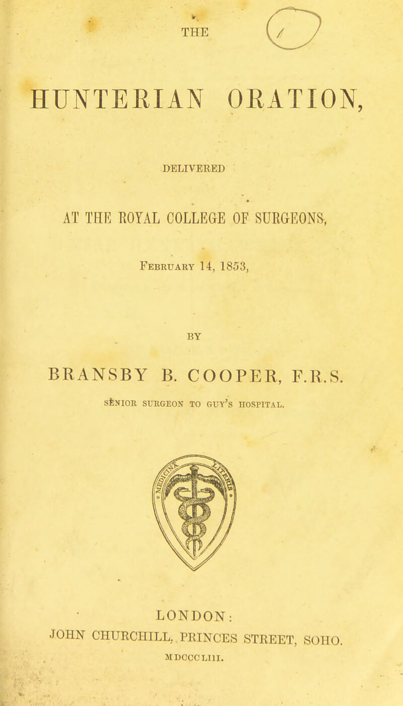 THE HUNTERIAN ORATION, DELIVERED AT THE ROYAL COLLEGE OF SURGEONS, February 14, 1853, BY BRANSBY B. COOPER, F.R.S. sfeNIOR SURGEON TO GUY'S HOSPITAL. LONDON: JOHN CHURCHILL, PEINCES STREET, SOHO. MDCCCLIII.