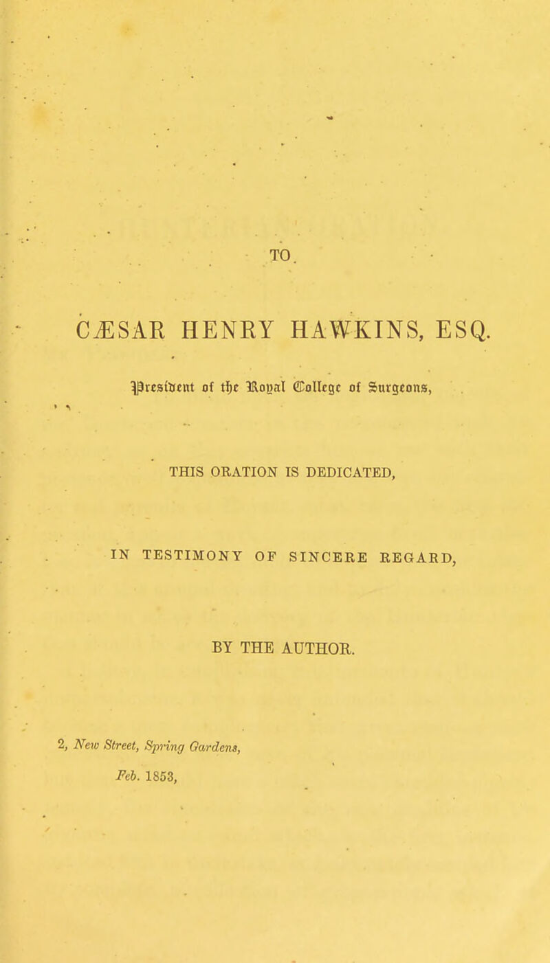 cj:sar henry hawkins, esq. ^resisent of t^e IRogal ffiollcgc of Surgeons, THIS ORATION IS DEDICATED, IN TESTIMONY OF SINCERE REGARD, BY THE AUTHOR. 2, New Street, Spring Gardens, Feb. 1853,