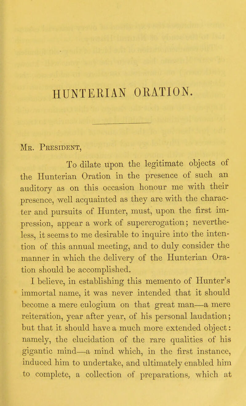 HUNTERIAN ORATION. Me. President, To dilate upon the legitimate objects of the Hunterian Oration in the presence of such an auditory as on this occasion honour me with their presence, well acquainted as they are with the charac- ter and pursuits of Hunter, must, upon the first im- pression, appear a work of supererogation; neverthe- less, it seems to me desirable to inquire into the inten- tion of this annual meeting, and to duly consider the manner in which the delivery of the Hunterian Ora- tion should be accomplished. I believe, in establishing this memento of Hunter's immortal name, it was never intended that it should become a mere eulogium on that great man—a mere reiteration, year after year, of his personal laudation; but that it should have a much more extended object: namely, the elucidation of the rare qualities of his gigantic mind—a mind which, in the first instance, induced him to undertake, and ultimately enabled him to complete, a collection of preparations, which at