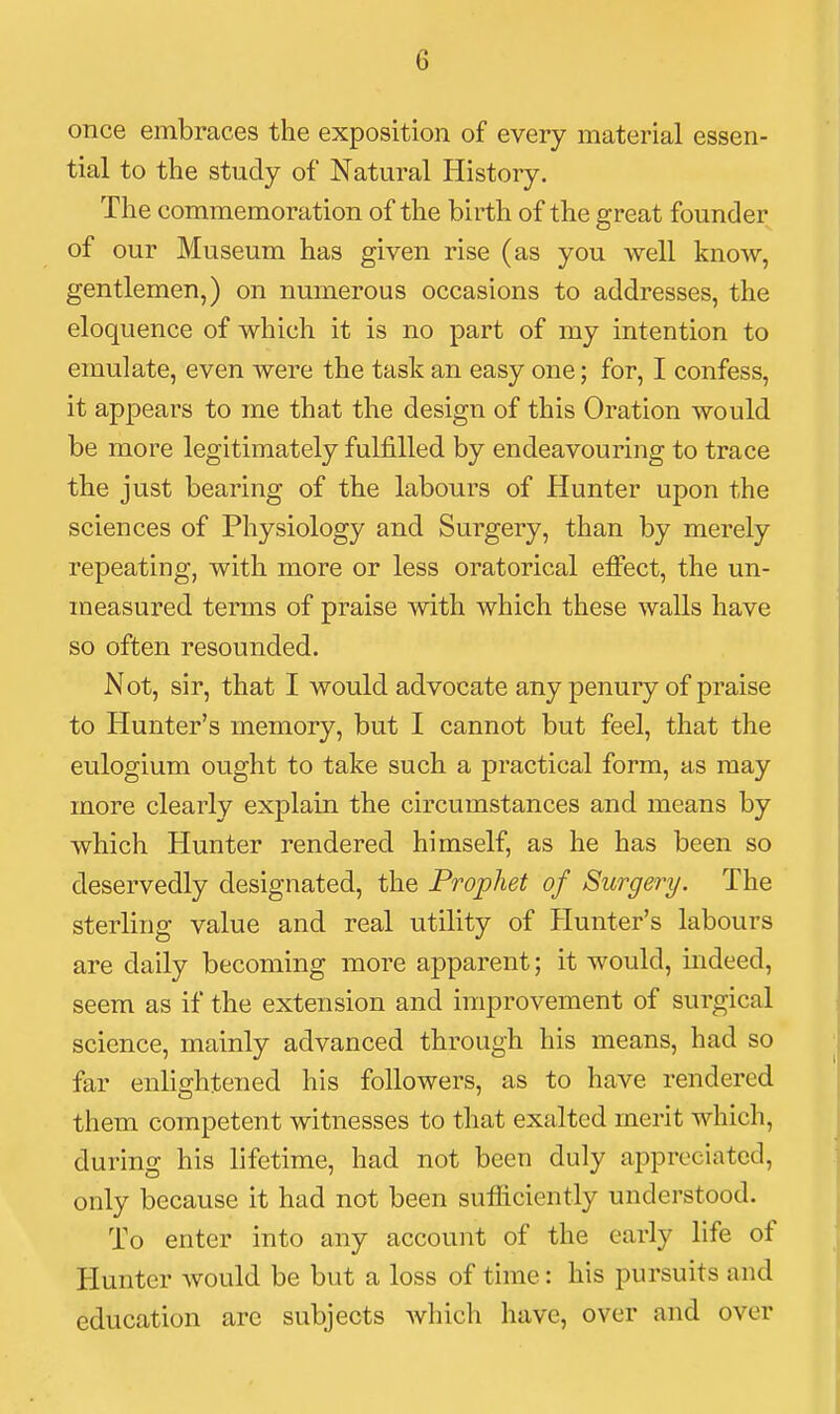 once embraces the exposition of every material essen- tial to the study of Natural History. The commemoration of the birth of the great founder of our Museum has given rise (as you well know, gentlemen,) on numerous occasions to addresses, the eloquence of which it is no part of my intention to emulate, even were the task an easy one; for, I confess, it appears to me that the design of this Oration would be more legitimately fulfilled by endeavouring to trace the just bearing of the labours of Hunter upon the sciences of Physiology and Surgery, than by merely repeating, with more or less oratorical effect, the un- measured terms of praise with which these walls have so often resounded. Not, sir, that I would advocate any penury of praise to Hunter's memory, but I cannot but feel, that the eulogium ought to take such a practical form, as may more clearly explain the circumstances and means by which Hunter rendered himself, as he has been so deservedly designated, the Prophet of Surgery. The sterling value and real utility of Hunter's labours are daily becoming more apparent; it would, indeed, seem as if the extension and improvement of surgical science, mainly advanced through his means, had so far enlightened his followers, as to have rendered them competent witnesses to that exalted merit which, during his lifetime, had not been duly appreciated, only because it had not been sufficiently understood. To enter into any account of the early life of Hunter Avould be but a loss of time: his pursuits and education arc subjects Avhich have, over and over