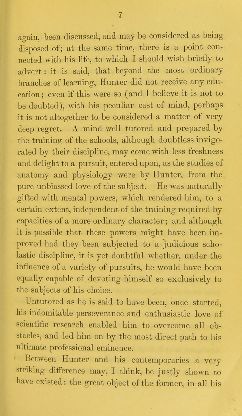 again, been discussed, and may be considered as being disposed of; at the same time, there is a point con- nected with his lite, to which I should wish briefly to advert : it is said, that beyond the most ordinary branches of learning. Hunter did not receive any edu- cation; even if this were so (and I believe it is not to be doubted), with his peculiar cast of mind, perhaps it is not altogether to be considered a matter of very deep regret. A mind well tutored and prepared by the training of the schools, although doubtless invigo- rated by their discipline, may come with less freshness and delight to a pursuit, entered upon, as the studies of anatomy and physiology were by Hunter, from the pure unbiassed love of the subject. He was naturally gifted with mental powers, which rendered him, to a certain extent, independent of the training required by capacities of a more ordinary character; and although it is possible that these powers might have been im- proved had they been subjected to a judicious scho- lastic discipline, it is yet doubtful whether, under the influence of a variety of pursuits, he would have been equally capable of devoting himself so exclusively to the subjects of his choice. Untutored as he is said to have been, once started, his indomitable perseverance and enthusiastic love of scientific research enabled him to overcome all ob- stacles, and led him on by the most direct path to liis ultimate professional eminence. Between Hunter and his contemporaries a very striking difference may, I think, be justly shown to have existed: the great object of the former, in all his