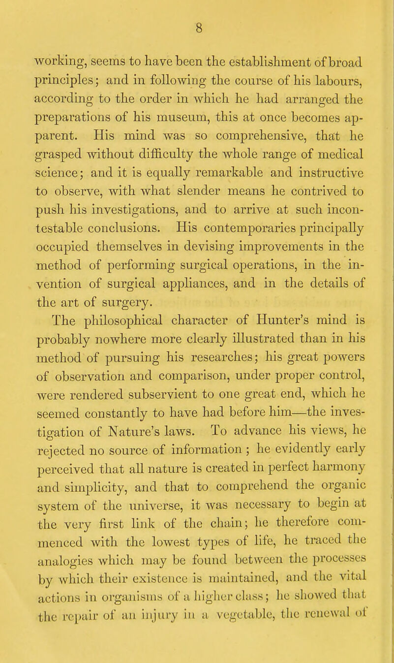 working, seems to have been the establishment of broad principles; and in following the course of his labours, according to the order in which he had arranged the preparations of his museum, this at once becomes ap- parent. His mind was so comprehensive, that he grasped without diflS.culty the Avhole range of medical science; and it is equally remarkable and instructive to observe, with what slender means he contrived to push his investigations, and to arrive at such incon- testable conclusions. His contemporaries principally occupied themselves in devising improvements in the method of performing surgical operations, in the in- vention of surgical appliances, and in the details of the art of surgery. The philosophical character of Hunter's mind is probably nowhere more clearly illustrated than in his method of pursuing his researches; his great powers of observation and comparison, under proper control, were rendered subservient to one great end, which he seemed constantly to have had before him—the inves- tigation of Nature's laws. To advance his views, he rejected no source of information ; he evidently early perceived that all nature is created in perfect harmony and simplicity, and that to comprehend the organic system of the universe, it was necessary to begin at the very first link of the chain; he therefore com- menced with the lowest types of life, he traced the analogies which may be found between the processes by which their existence is maintained, and the vital actions in organisms of a higher class; lie showed that the repair of an injury in a vegetable, the renewal oi