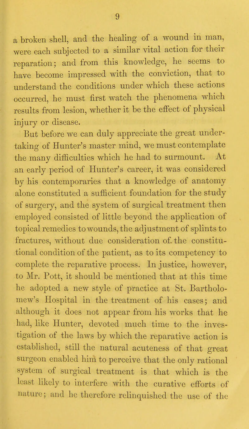 a broken shell, and tlie healing of a wound in man, were each subjected to a similar vital action for their reparation; and from this knowledge, he seems to have become impressed with the conviction, that to understand the conditions under which these actions occurred, he must first watch the phenomena which results from lesion, whether it be the effect of physical injury or disease. But before we can duly appreciate the great under- taking of Hunter's master mind, we must contemplate the many difficulties which he had to surmount. At an early period of Hunter's career, it was considered by his contemporaries that a knowledge of anatomy alone constituted a sufficient foundation for the study of surgery, and the system of surgical treatment then employed consisted of little beyond the application of topical remedies to wounds, the adjustment of splints to fractures, without due consideration of. the constitu- tional condition of the patient, as to its competency to complete the reparative process. In justice, however, to Mr. Pott, it should be mentioned that at this time he adopted a new style of practice at St. Bartholo- mew's Hospital in the treatment of his cases; and although it does not appear from his works that he had, like Hunter, devoted much time to the inves- tigation of the laws by which the reparative action is established, still the natural acuteness of that great surgeon enabled him to perceive that the only rational system of surgical treatment is that which is the least likely to interfere with the curative efforts of nature; and he therefore relinquished the use of the