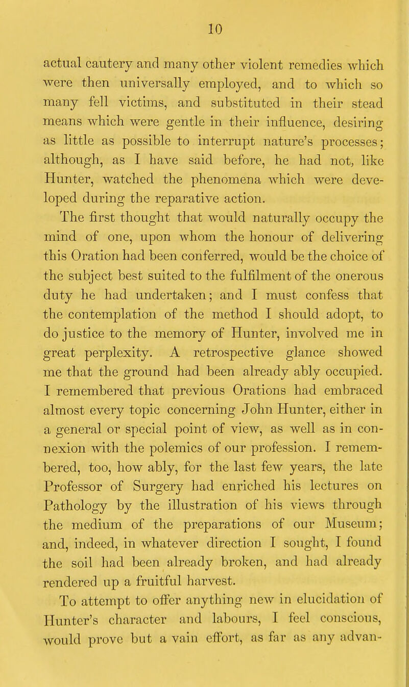 actual cautery and many other violent remedies which were then universally employed, and to which so many fell victims, and substituted in their stead means which were gentle in their influence, desiring as little as possible to interrupt nature's processes; although, as I have said before, he had not, like Hunter, watched the phenomena which were deve- loped during the reparative action. The first thought that would naturally occupy the mind of one, upon whom the honour of delivering this Oration had been conferred, would be the choice of the subject best suited to the fulfilment of the onerous duty he had undertaken; and I must confess that the contemplation of the method I should adopt, to do justice to the memory of Hunter, involved me in great perplexity. A retrospective glance showed me that the ground had been already ably occupied. I remembered that previous Orations had embraced almost every topic concerning John Hunter, either in a general or special point of view, as well as in con- nexion with the polemics of our profession. I remem- bered, too, how ably, for the last few years, the late Professor of Surgery had enriched his lectures on Pathology by the illustration of his views through the medium of the preparations of our Museum; and, indeed, in whatever direction I sought, I found the soil had been already broken, and had already rendered up a fruitful harvest. To attempt to offer anything new in elucidation of Hunter's character and labours, I feel conscious, would prove but a vain effort, as far as any advan-