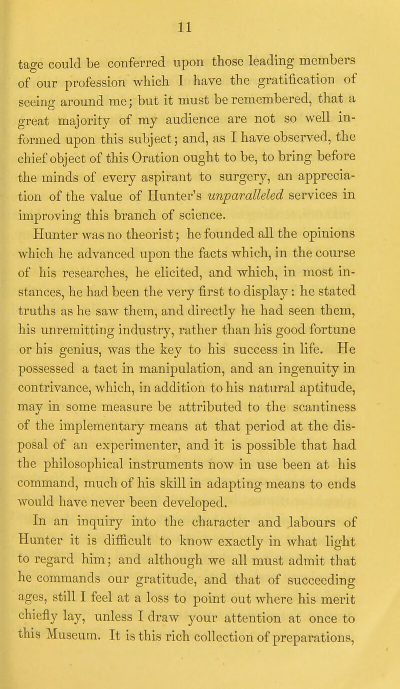 tage could be conferred upon those leading members of our profession which I have the gratification of seeing around me; but it must be remembered, that a great majority of my audience are not so well in- formed upon this subject; and, as I have observed, the chief object of this Oration ought to be, to bring before the minds of every aspirant to surgery, an apprecia- tion of the value of Hunter's unparalleled services in improving this branch of science. Hunter was no theorist; he founded all the opinions which he advanced upon the facts which, in the course of his researches, he elicited, and which, in most in- stances, he had been the very first to display: he stated truths as he saw them, and directly he had seen them, his unremitting industry, rather than his good fortune or his genius, was the key to his success in life. He possessed a tact in manipulation, and an ingenuity in contrivance, which, in addition to his natural aptitude, may in some measure be attributed to the scantiness of the implementary means at that period at the dis- posal of an experimenter, and it is possible that had the philosophical instruments now in use been at his command, much of his skill in adapting means to ends would have never been developed. In an inquiry into the character and labours of Hunter it is difficult to know exactly in what light to regard him; and although we all must admit that he commands our gratitude, and that of succeeding ages, still I feel at a loss to point out where his merit chiefly lay, unless I draw your attention at once to this Museum. It is this rich collection of preparations.