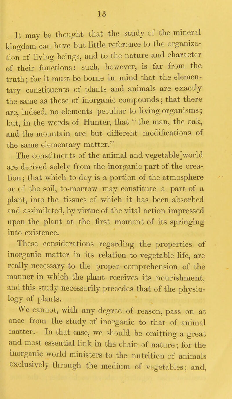 It may be thought that the study of the mineral kingdom can have but little reference to the organiza- tion of living beings, and to the nature and character of their functions: such, however, is far from the truth; for it must be borne in mind that the elemen- tary constituents of plants and animals are exactly the same as those of inorganic compounds; that there are, indeed, no elements peculiar to living organisms; but, in the words of Hunter, that  the man, the oak, and the mountain are but different modifications of the same elementary matter. The constituents of the animal and vegetable^world are derived solely from the inorganic part of the crea- tion ; that which to-day is a portion of the atmosphere or of the soil, to-morrow may constitute a part of a plant, into the tissues of which it has been absorbed and assimilated, by virtue of the vital action impressed upon the plant at the first moment of its springing into existence. These considerations regarding the properties of inorganic matter in its relation to vegetable life, are really necessary to the proper comprehension of the manner in which the plant receives its nourishment, and this study necessarily precedes that of the physio- logy of plants. We cannot, with any degree of reason, pass on at once from the study of inorganic to that of animal matter. In that case, we should be omitting a great and most essential link in the chain of nature; for the inorganic world ministers to the nutrition of animals exclusively through the medium of vegetables; and.