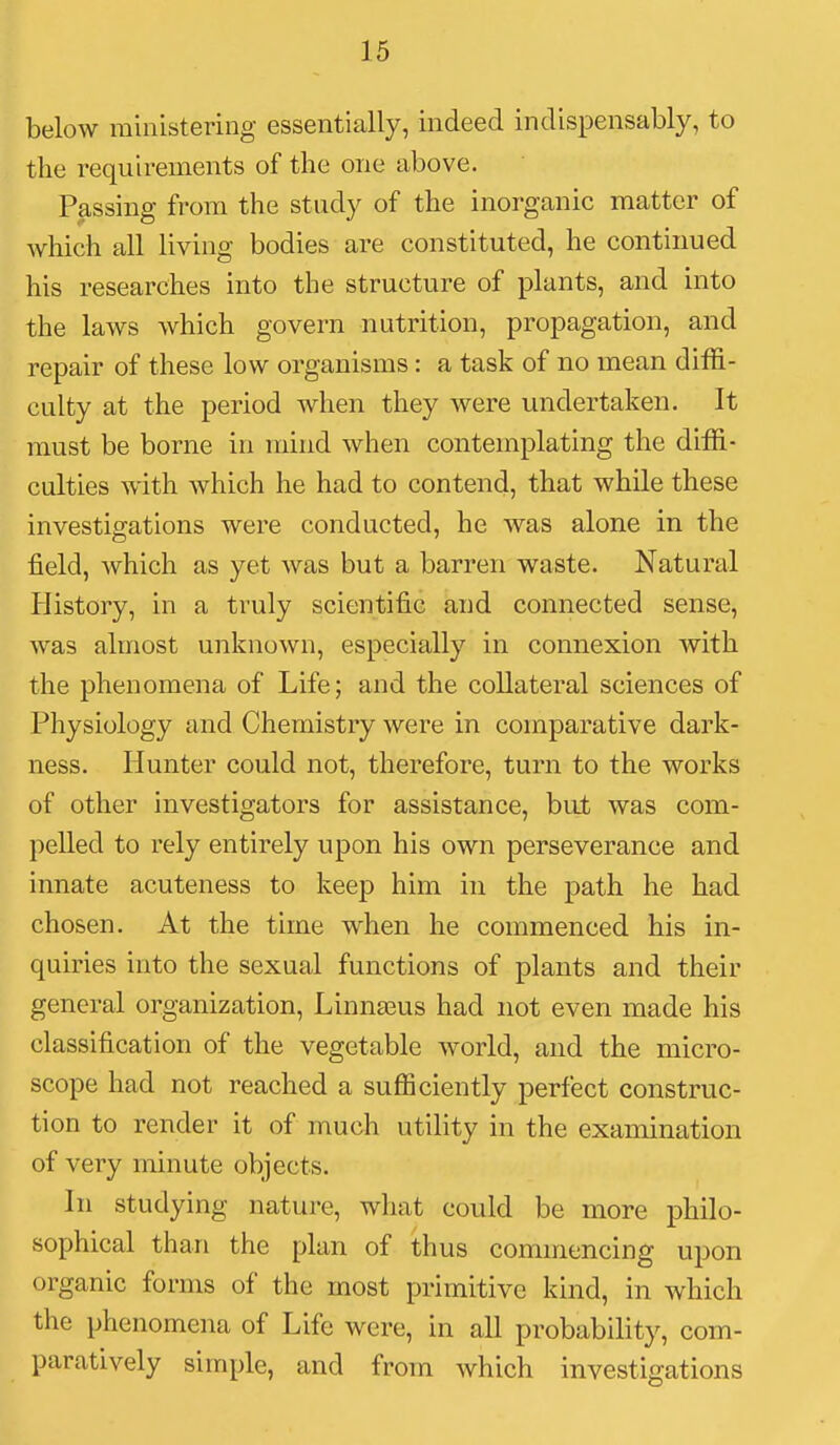 below ministering essentially, indeed indispensably, to the requirements of the one above. Passing from the study of the inorganic matter of which all living bodies are constituted, he continued his researches into the structure of plants, and into the laws which govern nutrition, propagation, and repair of these low organisms: a task of no mean diffi- culty at the period when they were undertaken. It must be borne in mind when contemplating the diffi- culties with which he had to contend, that while these investigations were conducted, he was alone in the field, which as yet was but a barren waste. Natural History, in a truly scientific and connected sense, was almost unknown, especially in connexion with the phenomena of Life; and the collateral sciences of Physiology and Chemistry were in comparative dark- ness. Hunter could not, therefore, turn to the works of other investigators for assistance, but was com- pelled to rely entirely upon his own perseverance and innate acuteness to keep him in the path he had chosen. At the time when he commenced his in- quiries into the sexual functions of plants and their general organization, Linnaeus had not even made his classification of the vegetable world, and the micro- scope had not reached a sufficiently perfect construc- tion to render it of much utility in the examination of very minute objects. In studying nature, what could be more philo- sophical than the plan of thus commencing upon organic forms of the most primitive kind, in which the phenomena of Life were, in all probability, com- paratively simple, and from which investigations