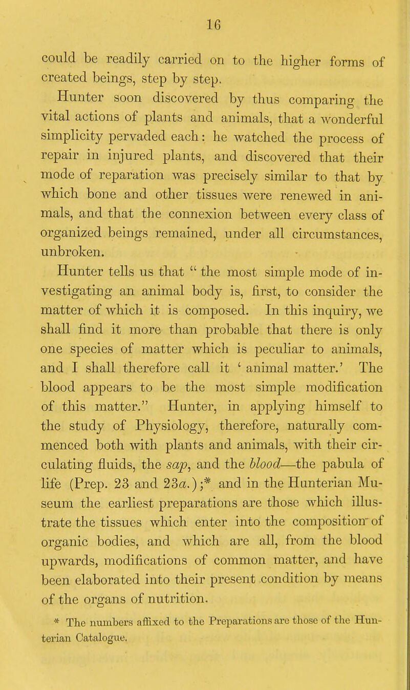 could be readily carried on to the higher forms of created beings, step by step. Hunter soon discovered by thus comparing the vital actions of plants and animals, that a wonderful simplicity pervaded each: he watched the process of repair in injured plants, and discovered that their mode of reparation was precisely similar to that by which bone and other tissues were renewed in ani- mals, and that the connexion between every class of organized beings remained, under all circumstances, unbroken. Hunter tells us that  the most simple mode of in- vestigating an animal body is, first, to consider the matter of which it is composed. In this inquiry, we shall find it more than probable that there is only one species of matter which is peculiar to animals, and I shall therefore call it ' animal matter.' The blood appears to be the most simple modification of this matter. Hunter, in applying himself to the study of Physiology, therefore, naturally com- menced both with plants and animals, with their cir- culating fluids, the sap, and the hlood—the pabula of life (Prep. 23 and 23a.);* and in the Hunterian Mu- seum the earliest preparations are those which illus- trate the tissues which enter into the composition of organic bodies, and which are all, from the blood upwards, modifications of common matter, and have been elaborated into their present condition by means of the organs of nutrition. * The numbers affixed to the Preparations are those of the Hun- terian Catalogue.