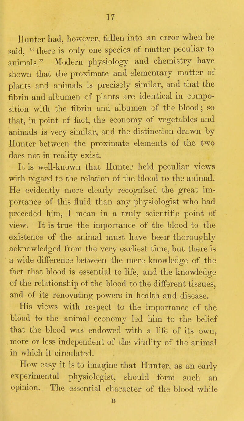 Hunter had, however, fallen into an error when he said,  there is only one species of niatter peculiar to animals. Modern physiology and chemistry have shown that the proximate and elementary matter of plants and animals is precisely similar, and that the fibrin and albumen of plants are identical in compo- sition with the fibrin and albumen of the blood; so that, in point of fact, the economy of vegetables and animals is very similar, and the distinction drawn by Hunter between the proximate elements of the two does not in reality exist. It is well-known that Hunter held peculiar views with regard to the relation of the blood to the animal. He evidently more clearly recognised the great im- portance of this fluid than any physiologist who had preceded him, I mean in a truly scientific point of view. It is true the importance of the blood to the existence of the animal must have been- thoroughly acknowledged from the very earliest time, but there is a wide difference between the mere knowledge of the fact that blood is essential to life, and the knowledge of the relationship of the blood to the dififerent tissues, and of its renovating powers in health and disease. His views with respect to the importance of the blood to the animal economy led him to the belief that the blood was endowed with a life of its own, more or less independent of the vitality of the animal in which it circulated. How easy it is to imagine that Hunter, as an early experimental physiologist, should form such an opinion. The essential character of the blood while B