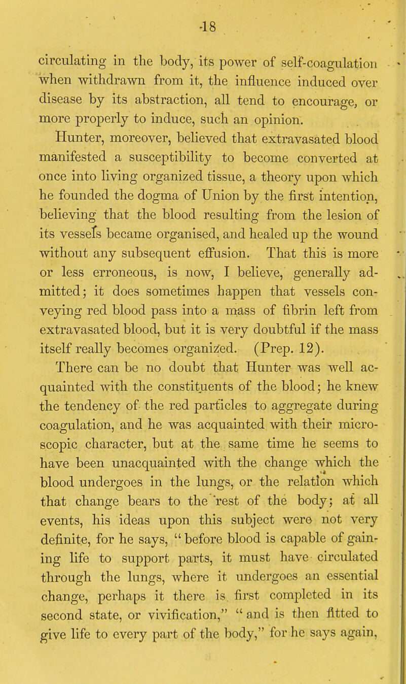 -18 circulating in the body, its power of self-coagulation when withdrawn from it, the influence induced over disease by its abstraction, all tend to encourage, or more properly to induce, such an opinion. Hunter, moreover, believed that extravasated blood manifested a susceptibility to become converted at once into living organized tissue, a theory upon which he founded the dogma of Union by the first intention, believing that the blood resulting from the lesion of its vessefs became organised, and healed up the wound without any subsequent effusion. That this is more or less erroneous, is now, I believe, generally ad- mitted; it does sometimes happen that vessels con- veying red blood pass into a mass of fibrin left from extravasated blood, but it is very doubtful if the mass itself really becomes organi2:ed. (Prep. 12). There can be no doubt that Hunter was well ac- quainted with the constituents of the blood; he knew the tendency of the red particles to aggregate during coagulation, and he was acquainted with their micro- scopic character, but at the same time he seems to have been unacquainted with the change which the blood undergoes in the lungs, or the relation which that change bears to the rest of the body; at all events, his ideas upon this subject were not very definite, for he says,  before blood is capable of gain- ing life to support parts, it must have circulated through the lungs, where it undergoes an essential change, perhaps it there is first completed in its second state, or vivification,  and is then fitted to give life to every part of the body, for he says again,