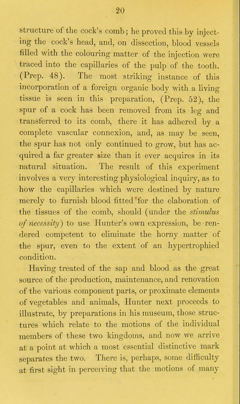 structure of the cock's comb; he proved this by inject- ing the cock's head, and, on dissection, blood vessels filled with the colouring matter of the injection were traced into the capillaries of the pulp of the tooth. (Prep. 48). The most striking instance of this incorporation of a foreign organic body with a living tissue is seen in this preparation, (Prep. 52), the spur of a cock has been removed from its leg and transferred to its comb, there it has adhered by a complete vascular connexion, and, as may be seen, the spur has not only continued to grow, but has ac- quired a far greater size than it ever acquires in its natural situation. The result of this experiment involves a very interesting physiological inquiry, as to how the capillaries which were destined by nature merely to furnish blood fitted'for the elaboration of the tissues of the comb, should (under the stimulus of necessity) to use Hunter's own expression, be ren- dered competent to eliminate the horny matter of the spur, even to the extent of an hypertrophied condition. Having treated of the sap and blood as the great source of the production, maintenance, and renovation of the various component parts, or proximate elements of vegetables and animals. Hunter next proceeds to illustrate, by preparations in his museum, those struc- tures which relate to the motions of the individual members of these two kingdoms, and now we arrive at a point at which a most essential distinctive mark separates the two. There is, perhaps, some difficulty at first sight in perceiving that the motions of many