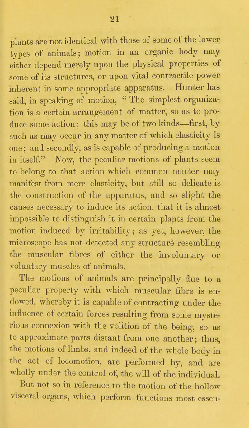 plants are not identical with those of some of the lower types of animals; motion in an organic body may either depend merely upon the physical properties of some of its structures, or upon vital contractile power inherent in some appropriate apparatus. Hunter has said, in speaking of motion,  The simplest organiza- tion is a certain arrangement of matter, so as to pro- duce some action; this may be of two kinds—first, by such as may occur in any matter of which elasticity is one; and secondly, as is capable of producing a motion in itself. Now, the peculiar motions of plants seem to belong to that action which common matter may manifest from mere elasticity, but still so delicate is the construction of the apparatus, and so slight the causes necessary to induce its action, that it is almost impossible to distinguish it in certain plants from the motion induced by irritability; as yet, however, the microscope has not detected any structure resembling the muscular fibres of either the involuntary or voluntary muscles of animals. The motions of animals are principally due to a peculiar property with which muscular fibre is en- dowed, whereby it is capable of contracting under the influence of certain forces resulting from some myste- rious connexion with the volition of the being, so as to approximate parts distant from one another; thus, the motions of limbs, and indeed of the whole body in the act of locomotion, are performed by, and are wholly under the control of, the will of the individual. But not so in reference to the motion of the hollow visceral organs, which perform functions most essen-