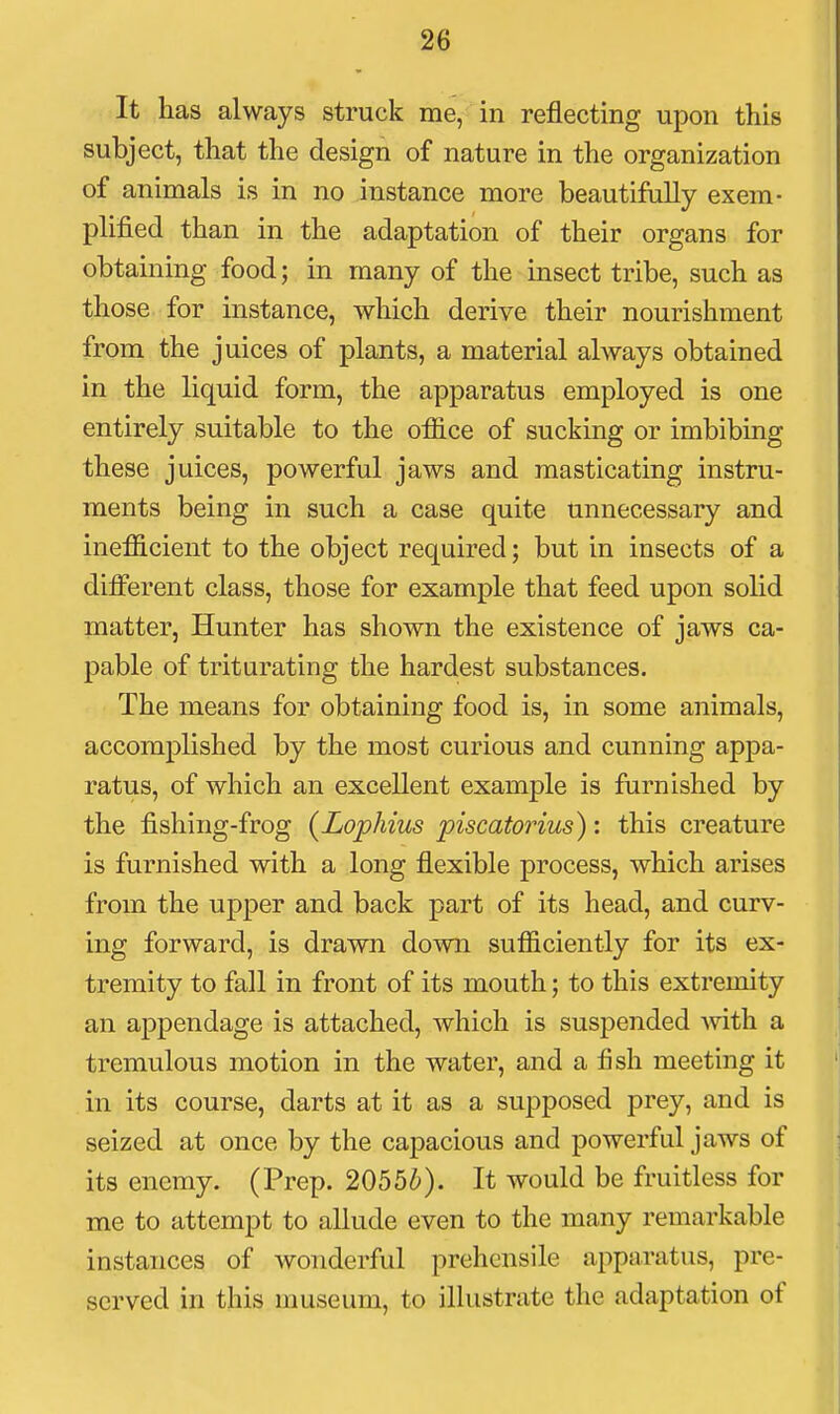 It has always struck me, in reflecting upon this subject, that the design of nature in the organization of animals is in no instance more beautifully exem- plified than in the adaptation of their organs for obtaining food; in many of the insect tribe, such as those for instance, which derive their nourishment from the juices of plants, a material always obtained in the liquid form, the apparatus employed is one entirely suitable to the ofiice of sucking or imbibing these juices, powerful jaws and masticating instru- ments being in such a case quite unnecessary and inefficient to the object required; but in insects of a dilFerent class, those for example that feed upon solid matter, Hunter has shown the existence of jaws ca- pable of triturating the hardest substances. The means for obtaining food is, in some animals, accomplished by the most curious and cunning appa- ratus, of which an excellent example is furnished by the fishing-frog (Lophius piscatorius): this creature is furnished with a long flexible process, which arises from the upper and back part of its head, and curv- ing forward, is drawn down sufficiently for its ex- tremity to fall in front of its mouth; to this extremity an appendage is attached, which is suspended with a tremulous motion in the water, and a fish meeting it in its course, darts at it as a supposed prey, and is seized at once by the capacious and powerful jaws of its enemy. (Prep. 2055^). It would be fruitless for me to attempt to allude even to the many remarkable instances of wonderful prehensile apparatus, pre- served in this museum, to illustrate the adaptation of