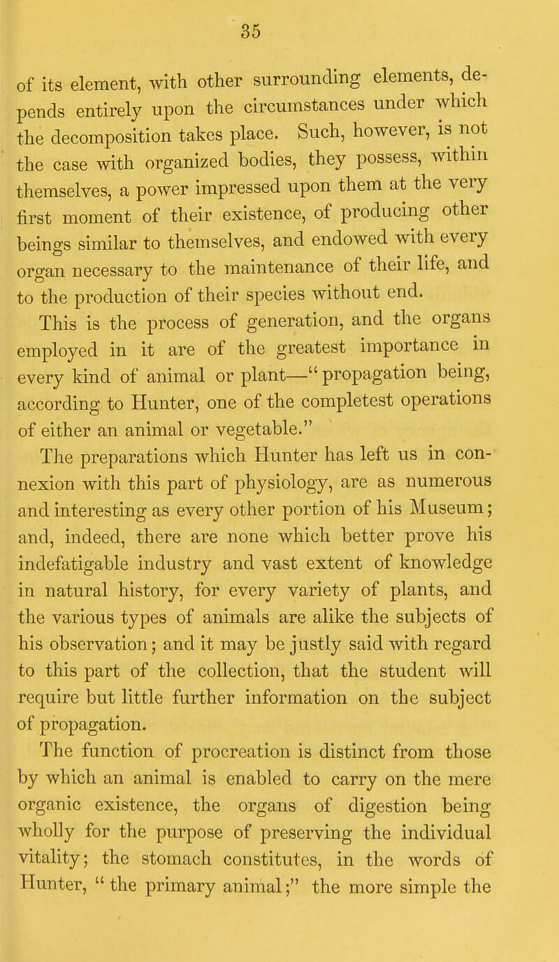 of its element, with other surrounding elements, de- pends entirely upon the circumstances under which the decomposition takes place. Such, however, is not the case with organized bodies, they possess, within themselves, a power impressed upon them at the very first moment of their existence, of producing other beings similar to themselves, and endowed with every organ necessary to the maintenance of their life, and to the production of their species without end. This is the process of generation, and the organs employed in it are of the greatest importance in every kind of animal or plant— propagation being, according to Hunter, one of the completest operations of either an animal or vegetable. The preparations which Hunter has left us in con- nexion with this part of physiology, are as numerous and interesting as every other portion of his Museum; and, indeed, there are none which better prove his indefatigable industry and vast extent of knowledge in natural history, for every variety of plants, and the various types of animals are alike the subjects of his observation; and it may be justly said with regard to this part of the collection, that the student will require but little further information on the subject of propagation. The function of procreation is distinct from those by which an animal is enabled to carry on the mere organic existence, the organs of digestion being wholly for the purpose of preserving the individual vitality; the stomach constitutes, in the words of Hunter, the primary animal; the more simple the