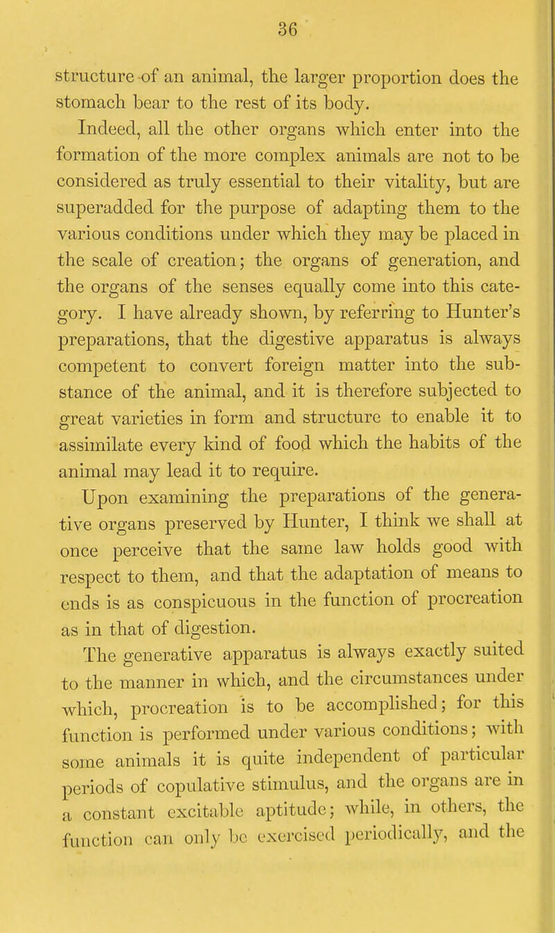 structure-of an animal, the larger proportion does the stomach bear to the rest of its body. Indeed, all the other organs which enter mto the formation of the more complex animals are not to be considered as truly essential to their vitality, but are superadded for the purpose of adapting them to the various conditions under which they may be placed in the scale of creation; the organs of generation, and the organs of the senses equally come into this cate- gory. I have already shown, by referring to Hunter's preparations, that the digestive apparatus is always competent to convert foreign matter into the sub- stance of the animal, and it is therefore subjected to great varieties in form and structure to enable it to assimilate every kind of food which the habits of the animal may lead it to require. Upon examining the preparations of the genera- tive organs preserved by Hunter, I think we shall at once perceive that the same law holds good with respect to them, and that the adaptation of means to ends is as conspicuous in the function of procreation as in that of digestion. The generative apparatus is always exactly suited to the manner in which, and the circumstances under which, j)rocreation is to be accomplished; for this function is performed under various conditions; with some animals it is quite independent of particular periods of copulative stimulus, and the organs are in a constant excitable aptitude; while, in others, the function can only be exercised periodically, and the