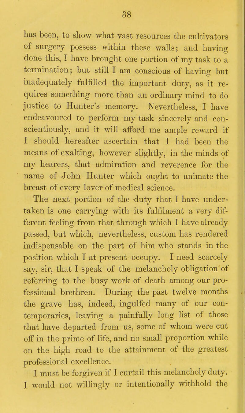has been, to show what vast resources the cultivators of surgery possess within these walls; and having done this, I have brought one portion of my task to a termination; but still I am conscious of having but inadequately fulfilled the important duty, as it re- quires something more than an ordinary mind to do justice to Hunter's memory. Nevertheless, I have endeavoured to perform my task sincerely and con- scientiously, and it will afford me ample reward if I should hereafter ascertain that I had been the means of exalting, however shghtly, in the minds of my hearers, that admiration and reverence for the name of John Hunter which ought to animate the breast of every lover of medical science. The next portion of the duty that I have under- taken is one carrying with its fulfilment a very dif- ferent feeling from that through which I have already passed, but which, nevertheless, custom has rendered indispensable on the part of him who stands in the position which I at present occupy. I need scarcely say, sir, that I speak of the melancholy obligation of referring to the busy work of death among our pro- fessional brethren. During the past twelve months the grave has, indeed, ingulfed many of our con- temporaries, leaving a painfully long list of those that have departed from us, some of whom were cut off in the prime of life, and no small proportion while on the high road to the attainment of the greatest professional excellence. I must be forgiven if I curtail this melancholy duty. I would not willingly or intentionally withhold the