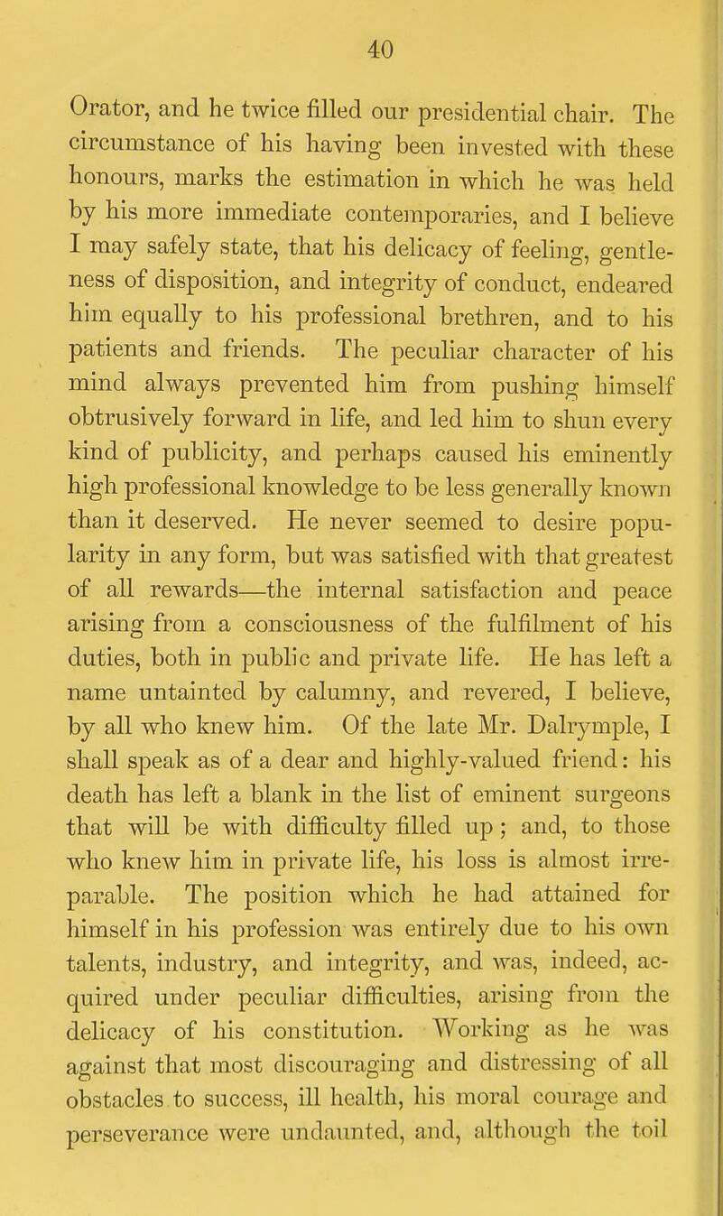 Orator, and he twice filled our presidential chair. The circumstance of his having been invested with these honours, marks the estimation in which he was held by his more immediate contemporaries, and I believe I may safely state, that his delicacy of feeling, gentle- ness of disposition, and integrity of conduct, endeared him equally to his professional brethren, and to his patients and friends. The peculiar character of his mind always prevented him from pushing himself obtrusively forward in life, and led him to shun every kind of publicity, and perhaps caused his eminently high professional knowledge to be less generally known than it deserved. He never seemed to desire popu- larity in any form, but was satisfied with that greatest of all rewards—the internal satisfaction and peace arising from a consciousness of the fulfilment of his duties, both in public and private life. He has left a name untainted by calumny, and revered, I believe, by all who knew him. Of the late Mr. Dalrymple, I shall speak as of a dear and highly-valued friend: his death has left a blank in the list of eminent surgeons that will be with difficulty filled up; and, to those who knew him in private life, his loss is almost irre- parable. The position which he had attained for himself in his profession was entirely due to his own talents, industry, and integrity, and was, indeed, ac- quired under peculiar difficulties, arising from the delicacy of his constitution. Working as he was against that most discouraging and distressing of all obstacles to success, ill health, his moral courage and perseverance were undaunted, and, although the toil