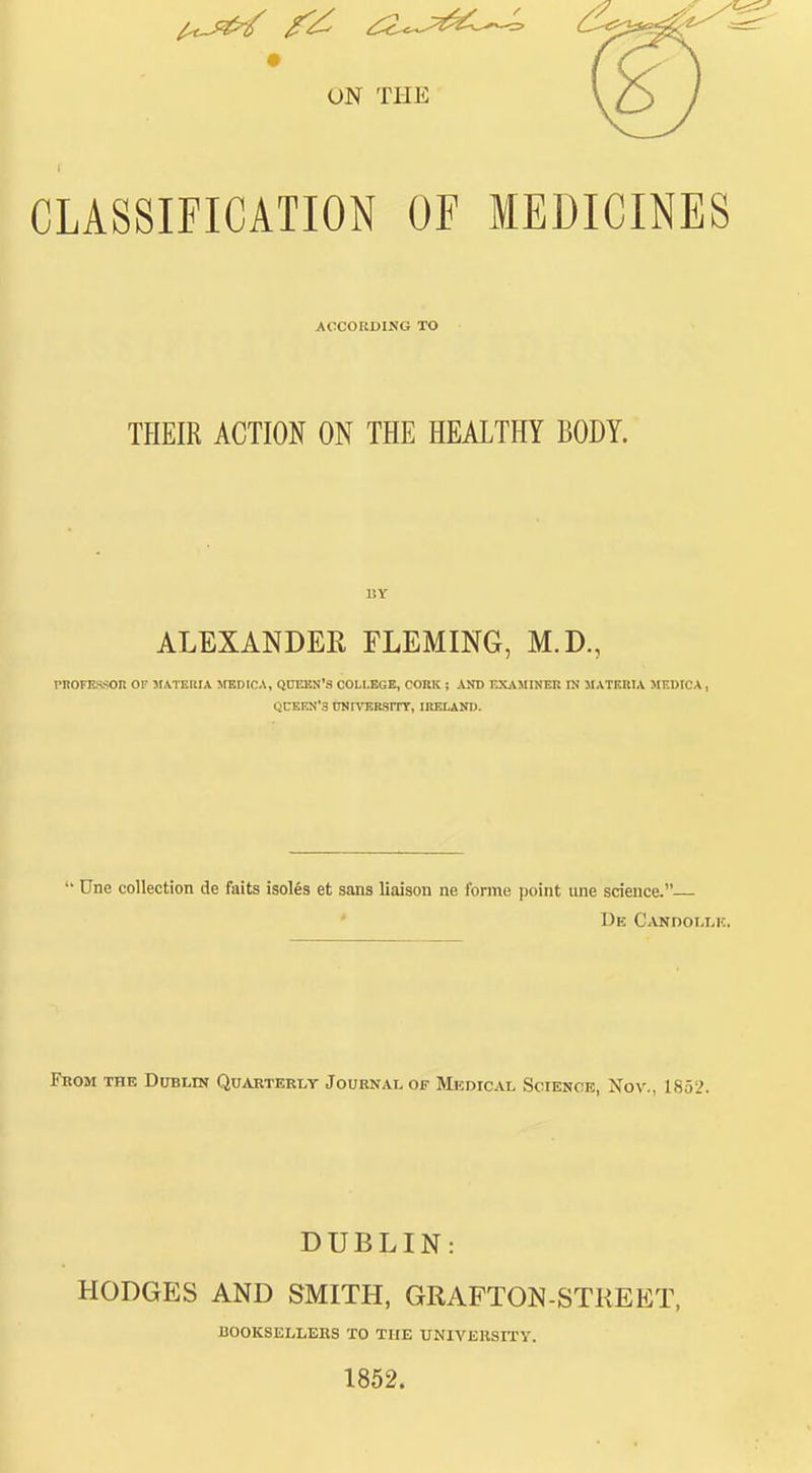CLASSIFICATION OF MEDICINES ACCORDING TO THEIR ACTION ON THE HEALTHY BODY. 1!Y ALEXANDER FLEMING, M.D., PKOFESSOn OF MATERIA JtBDICA, QtlEKN'S COLLEGE, CORK ; AND EXAMINEH IN MATKUIA MEDICA, QUEEN'S ttNrVERSnr, IRELAND. Une collection de fails isoles et sans liaison ne forme point une science.— Fbom the Dublin Quarterly Journal of Medical Science, Nov., 1852. DUBLIN: HODGES AND SMITH, GRAFTON-STKEET, J300KSELLEBS TO THE UNIVERSITY. 1852.