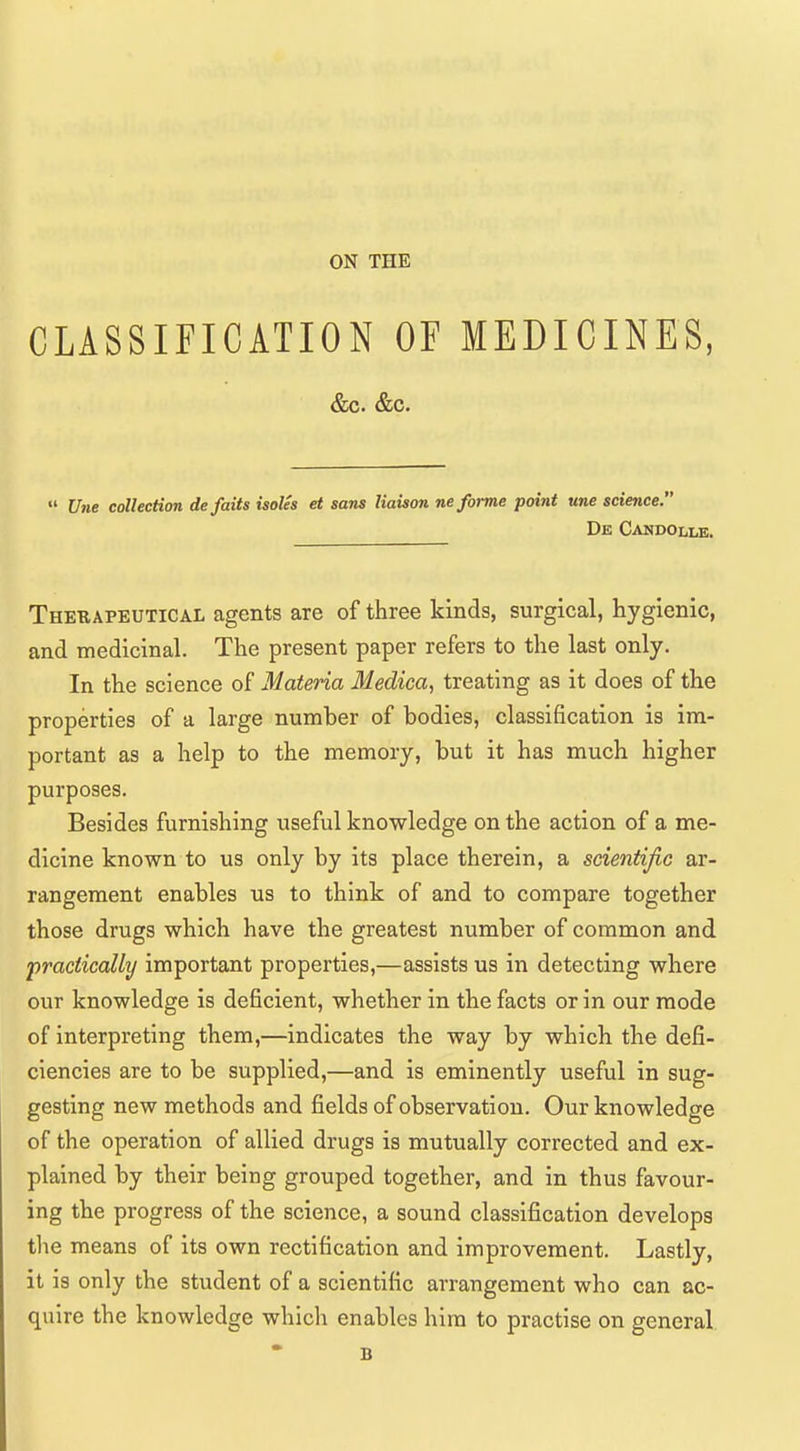 ON THE CLASSIFICATION OF MEDICINES,  Une collection defaits isoUs et sans liaison ne forme point une science. De Candollb. Therapeutical agents are of three kinds, surgical, hygienic, and medicinal. The present paper refers to the last only. In the science of Materia Medica, treating as it does of the properties of a large number of bodies, classification is im- portant as a help to the memory, but it has much higher purposes. Besides furnishing useful knowledge on the action of a me- dicine known to us only by its place therein, a scientific ar- rangement enables us to think of and to compare together those drugs which have the greatest number of common and practically important properties,—assists us in detecting where our knowledge is deficient, whether in the facts or in our mode of interpreting them,—indicates the way by which the defi- ciencies are to be supplied,—and is eminently useful in sug- gesting new methods and fields of observation. Our knowledge of the operation of allied drugs is mutually corrected and ex- plained by their being grouped together, and in thus favour- ing the progress of the science, a sound classification develops the means of its own rectification and improvement. Lastly, it is only the student of a scientific arrangement who can ac- quire the knowledge which enables him to practise on general B