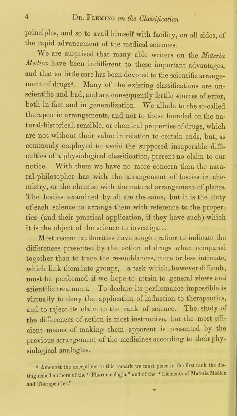 principles, and so to avail liimself with facility, on all sides, of the rapid advancement of the medical sciences. We are surprised that many able writers on the Materia Medica have been indifferent to these important advantages, and that so little care has been devoted to the scientific arrange- ment of drugs*. Many of the existing classifications are un- scientific and bad, and are consequently fertile sources of error, both in fact and in generalization. We allude to the so-called therapeutic arrangements, and not to those founded on the na- tural-historical, sensible, or chemical properties of drugs, which are not without their value in relation to certain ends, but, as commonly employed to avoid the supposed insuperable diffi- culties of a physiological classification, present no claim to our notice. With them we have no more concern than the natu- ral philosopher has with the arrangement of bodies in che- mistry, or the chemist with the natural arrangement of plants. The bodies examined by all are the same, but it is the duty of each science to arrange them with reference to the proper- ties (and their practical application, if they have such) which it is the object of the science to investigate. Most recent authorities have sought rather to indicate the differences presented by the action of drugs when compared together than to trace the resemblances, more or less intimate, which link them into groups,—a task which, however difficult, must be performed if we hope to attain to general views and scientific treatment. To declare its performance impossible is virtually to deny the application of induction to therapeutics, and to reject its claim to the rank of science. The study of the differences of action is most instructive, but the most effi- cient means of making them apparent is presented by the previous arrangement of the medicines according to their phy- siological analogies. » Amongst the exceptions to this remark we must place in the first rank the dis- tinguished authors of the  Pharmacologia, and of the  Elements of Materia Jledica and Tlierapeutics.