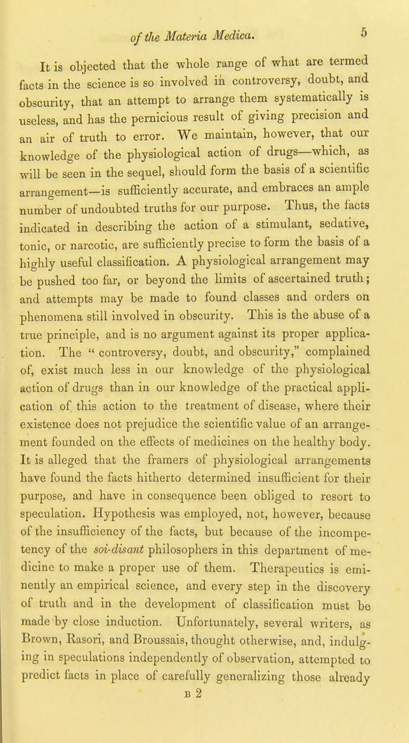 It is objected that the whole range of what are termed facts in the science is so involved in controversy, doubt, and obscurity, that an attempt to arrange them systematically is useless, and has the pernicious result of giving precision and an air of truth to error. We maintain, however, that our knowledge of the physiological action of drugs—which, as will be seen in the sequel, should form the basis of a scientific arrangement—is sufficiently accurate, and embraces an ample number of undoubted truths for our purpose. Thus, the I'acts indicated in describing the action of a stimulant, sedative, tonic, or narcotic, are sufficiently precise to form the basis of a highly useful classification. A physiological arrangement may be pushed too far, or beyond the limits of ascertained truth; and attempts may be made to found classes and orders on phenomena still involved in obscurity. This is the abuse of a true principle, and is no argument against its proper applica- tion. The  controversy, doubt, and obscurity, complained of, exist much less in our knowledge of the physiological action of drugs than in our knowledge of the practical appli- cation of this action to the treatment of disease, where their existence does not prejudice the scientific value of an arrange- ment founded on the effects of medicines on the healthy body. It is alleged that the framers of physiological arrangements have found the facts hitherto determined insufficient for their purpose, and have in conseqijence been obliged to resort to speculation. Hypothesis was employed, not, however, because of the insufficiency of the facts, but because of the incompe- tency of the soi-disant philosophers in this department of me- dicine to make a proper use of them. Therapeutics is emi- nently an empirical science, and every step in the discovery of truth and in the development of classification must be made by close induction. Unfortunately, several writers, as Brown, Rasori, and Broussais, thought otherwise, and, indulg- ing in speculations independently of observation, attempted to predict facts in place of carefully generalizing those already B 2