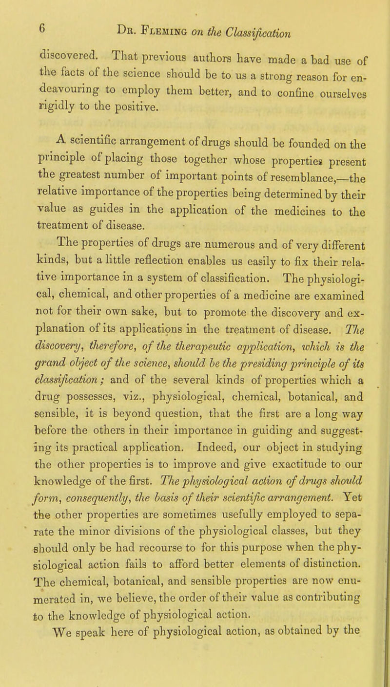 discovered. That previous authors have made a bad use of the facts of the science should be to us a strong reason for en- deavouring to employ them better, and to conGne ourselves rigidly to the positive. A scientific arrangement of drugs should be founded on the prmciple of placing those together whose properties present the greatest number of important points of resemblance,—the relative importance of the properties being determined by their value as guides in the application of the medicines to the treatment of disease. The properties of drugs are numerous and of very different kinds, but a little reflection enables us easily to fix their rela- tive importance in a system of classification. The physiologi- cal, chemical, and other properties of a medicine are examined not for their own sake, but to promote the discovery and ex- planation of its applications in the treatment of disease. T/ie discovery, therefore, of the therapeutic application, which is the grand object of the science, should be the presiding pnnciple of its classification; and of the several kinds of properties which a drug possesses, viz., physiological, chemical, botanical, and sensible, it is beyond question, that the first are a long way before the others in their importance in guiding and suggest- ing its practical application. Indeed, our object in studying the other properties is to improve and give exactitude to our knowledge of the first. Tlie physiological action of dinigs should form, consequently, the basis of their scientific arrangement. Yet the other properties are sometimes usefully employed to sepa- rate the minor divisions of the physiological classes, but they should only be had recourse to for this purpose when the phy- siological action fails to afford better elements of distinction. The chemical, botanical, and sensible properties are now enu- merated in, we believe, the order of their value as contributing to the knowledge of physiological action. We speak here of physiological action, as obtained by the