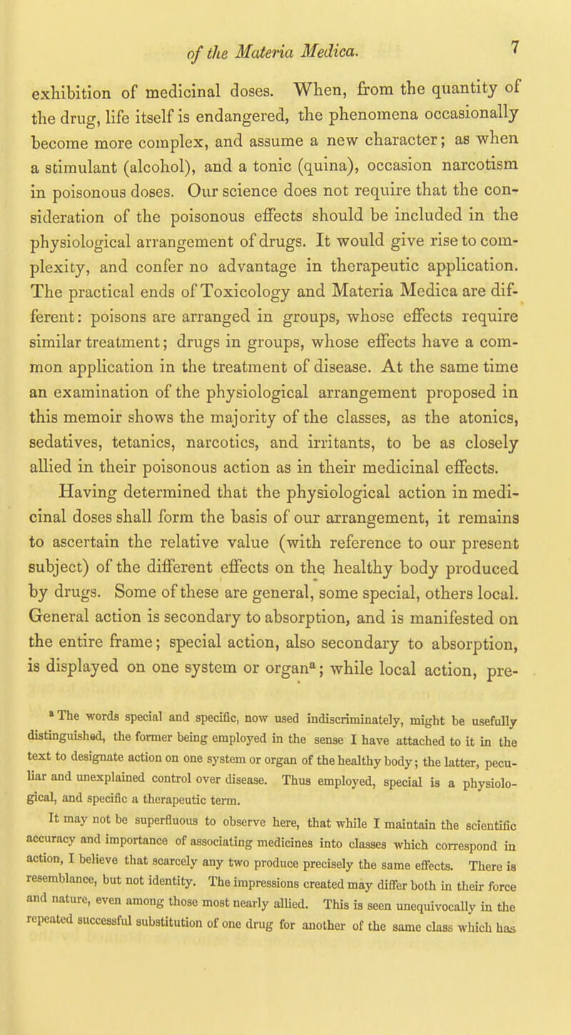 exhibition of medicinal doses. When, from the quantity of the drug, life itself is endangered, the phenomena occasionally become more complex, and assume a new character; as when a stimulant (alcohol), and a tonic (quina), occasion narcotism in poisonous doses. Our science does not require that the con- sideration of the poisonous effects should be included in the physiological arrangement of drugs. It would give rise to com- plexity, and confer no advantage in therapeutic application. The practical ends of Toxicology and Materia Medica are dif- ferent: poisons are arranged in groups, whose effects require similar treatment; drugs in groups, whose effects have a com- mon application in the treatment of disease. At the same time an examination of the physiological arrangement proposed in this memoir shows the majority of the classes, as the atonies, sedatives, tetanies, narcotics, and irritants, to be as closely allied in their poisonous action as in their medicinal effects. Having determined that the physiological action in medi- cinal doses shall form the basis of our arrangement, it remains to ascertain the relative value (with reference to our present subject) of the different effects on the healthy body produced by drugs. Some of these are general, some special, others local. General action is secondary to absorption, and is manifested on the entire frame; special action, also secondary to absorption, is displayed on one system or organ^; while local action, pre- »The words special and specific, now used indiscriminately, might be usefully distinguishsd, the former being employed in the sense I have attached to it in the text to designate action on one system or organ of the healthy body; the latter, pecu- Uar and miexplamed control over disease. Thus employed, special is a physiolo- gical, and specific a therapeutic term. It may not be superfluous to observe here, that while I maintain the scientific accuracy and importance of associating medicines into classes which correspond in action, I believe that scarcely any two produce precisely the same eflFects. There is resemblance, but not identity. The impressions created may differ both in their force and nature, even among those most nearly allied. This is seen unequivocally in tlie repeated successful substitution of one drug for another of the same class which has
