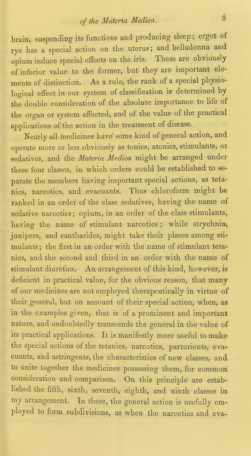 brain, suspending its functions and producing sleep; ergot of rye has a special action on the uterus; and belladonna and opium induce special effects on the iris. These are obviously of inferior value to the former, but they are important ele- ments of distinction. As a rule, the rank of a special physio- logical effect in our system of classification is determined by the double consideration of the absolute importance to life of the organ or system affected, and of the value of the practical applications of the action in the treatment of disease. Nearly all medicines have some kind of general action, and operate more or less obviously as tonics, atonies, stimulants, or sedatives, and the Materia Medica might be arranged under these four classes, in which orders could be established to se- parate the members having important special actions, as teta- nies, narcotics, and evacuants. Thus chloroform might be ranked in an order of the class sedatives, having the name of sedative narcotics; opium, in an order of the class stimulants, having the name of stimulant narcotics; while strychnia, junipers, and cantharides, might take their places among sti- mulants ; the first in an order with the name of stimulant teta- nies, and the second and third in an order with the name of stimulant diuretics. An arrangement of this kind, however, is deficient in practical value, for the obvious reason, that many of our medicines are not employed therapeutically in virtue of their general, but on account of their special action, when, as in the examples given, that is of a prominent and important nature, and undoubtedly transcends the general in the value of its practical applications. It is manifestly more useful to make the special actions of the tetanies, narcotics, parturients, eva- cuants, and astringents, the characteristics of new classes, and to unite together the medicines possessing them, for common consideration and comparison. On this principle are estab- lished the fifth, sixth, seventh, eighth, and ninth classes in my arrangement. In these, the general action is usefully em- ployed to form subdivisions, as when the narcotics and eva-