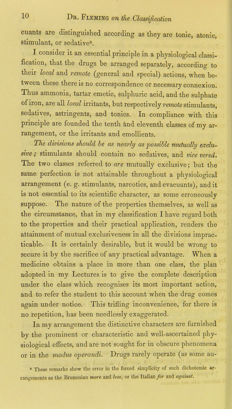 cuants are distinguished according as they are tonic, atonic, stimulant, or sedative''. I consider it an essential principle in a physiological classi- fication, that the drugs be arranged separately, according to their local and remote (general and special) actions, when be- tween these there is no correspondence or necessary connexion. Thus ammonia, tartar emetic, sulphuric acid, and the sulphate of iron, are all local irritants, but respectively i^emote stimulants, sedatives, astringents, and tonics. In compliance with this principle are founded the tenth and eleventh classes of my ar- rangement, or the irritants and emollients. Tlie divisions should be as nearly as possible mutuaUy exclu- dve ; stimulants should contain no sedatives, and vice versa. The two classes referred to are mutually exclusive; but the same perfection is not attainable throughout a physiological arrangement (e. g. stimulants, narcotics, and evacuants), and it is not essential to its scientific character, as some erroneously suppose. The nature of the properties themselves, as well as the circumstance, that in my classification I have regard both to the properties and their practical application, renders the attainment of mutual exclusiveness in all the divisions imprac- ticable. It is certainly desirable, but it would be wrong to secure it by the sacrifice of any practical advantage. When a medicine obtains a place in more than one class, the plan adopted in my Lectures is to give the complete description under the class which recognises its most important action, and to refer the student to this account when the drug comes again under notice. This trifling inconvenience, for there is no repetition, has been needlessly exaggerated. In my arrangement the distinctive characters are furnished by the prominent or characteristic and well-ascertained phy- siological effects, and are not sought for in obscure phenomena or in the modus operandi. Drugs rarely operate (as some au- These remarks show the error in the forced simplicity of such dichotomic ar- rangements as the Bnmonian more and less, or the Italian/or and against.
