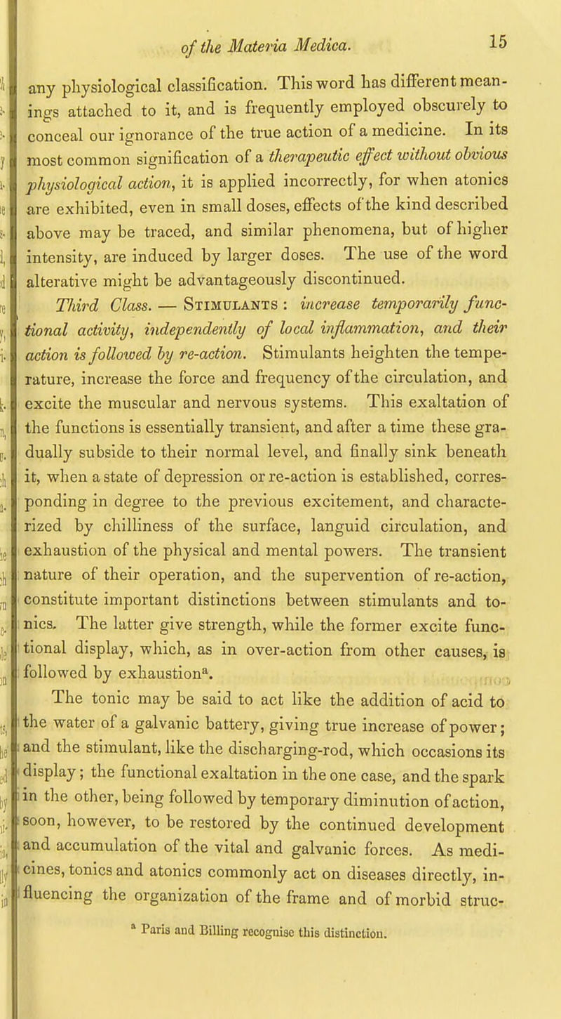 any physiological classification. This word has different mean- ings attached to it, and is frequently employed obscurely to conceal our ignorance of the true action of a medicine. In its most common signification of a therapeutic effect without obvious physiological action, it is applied incorrectly, for when atonies are exhibited, even in small doses, effects of the kind described above may be traced, and similar phenomena, but of higher intensity, are induced by larger doses. The use of the word alterative might be advantageously discontinued. Third Class. — Stimulants : increase temporarily func- tional activity, independently of local ivflammation, and their action is followed by re-action. Stimulants heighten the tempe- rature, increase the force and frequency of the circulation, and excite the muscular and nervous systems. This exaltation of the functions is essentially transient, and after a time these gra- dually subside to their normal level, and finally sink beneath it, when a state of depression or re-action is established, corres- ponding in degree to the previous excitement, and characte- rized by chilliness of the surface, languid circulation, and exhaustion of the physical and mental powers. The transient nature of their operation, and the supervention of re-action, constitute important distinctions between stimulants and to- nics. The latter give strength, while the former excite func- tional display, which, as in over-action from other causes, is} followed by exhaustion'^. ^ The tonic may be said to act like the addition of acid to the water of a galvanic battery, giving true increase of power; and the stimulant, like the discharging-rod, which occasions its display; the functional exaltation in the one case, and the spark in the other, being followed by temporary diminution of action, soon, however, to be restored by the continued development and accumulation of the vital and galvanic forces. As medi- cmes, tonics and atonies commonly act on diseases directly, in- fluencing the organization of the frame and of morbid struc- ' Paris and Billing recognise this distinction.