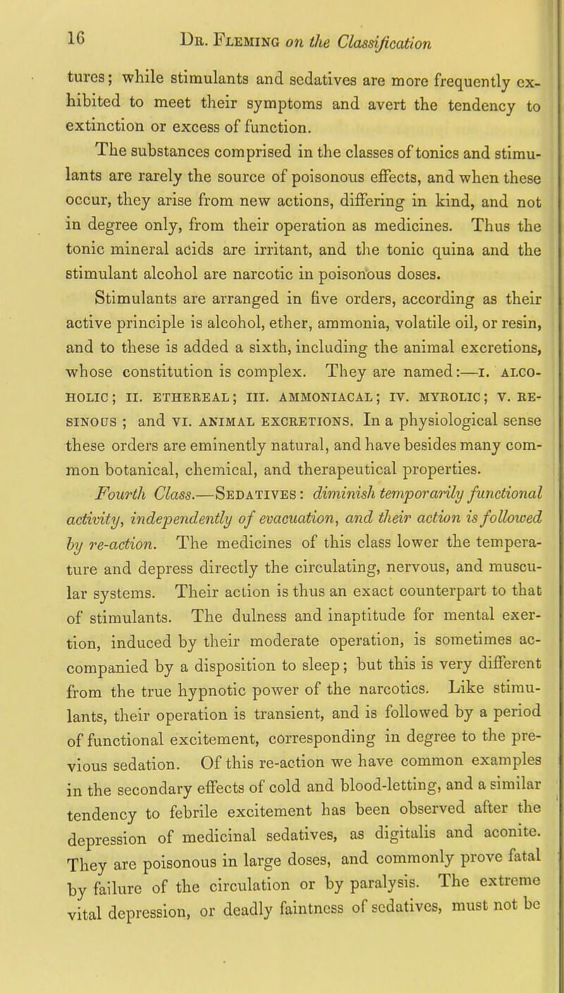 turcs; while stimulants and sedatives are more frequently ex- hibited to meet their symptoms and avert the tendency to extinction or excess of function. The substances comprised in the classes of tonics and stimu- lants are rarely the source of poisonous eflfects, and v?hen these occur, they arise from new actions, differing in kind, and not in degree only, from their operation as medicines. Thus the tonic mineral acids are irritant, and the tonic quina and the stimulant alcohol are narcotic in poisonous doses. Stimulants are arranged in five orders, according as their active principle is alcohol, ether, ammonia, volatile oil, or resin, and to these is added a sixth, including the animal excretions, whose constitution is complex. They are named:—i. alco- holic ; II. ETHEREAL; III. AMMONIACAL; IV. MYROLIC; V. RE- SINOUS ; and vi. animal excretions. In a physiological sense these orders are eminently natural, and have besides many com- mon botanical, chemical, and therapeutical properties. Fourth Class.—Sedatives : diminish temporaiily functional activity, independently of evacuation, and their action is followed by re-action. The medicines of this class lower the tempera- ture and depress directly the circulating, nervous, and muscu- lar systems. Their aclion is thus an exact counterpart to that of stimulants. The dulness and inaptitude for mental exer- tion, induced by their moderate operation, is sometimes ac- companied by a disposition to sleep; but this is very different from the true hypnotic power of the narcotics. Like stimu- lants, their operation is transient, and is followed by a period of functional excitement, corresponding in degree to the pre- vious sedation. Of this re-action we have common examples in the secondary effects of cold and blood-letting, and a similar tendency to febrile excitement has been observed after the depression of medicinal sedatives, as digitalis and aconite. They are poisonous in large doses, and commonly prove fatal by failure of the circulation or by paralysis. The extreme vital depression, or deadly faintness of sedatives, must not be