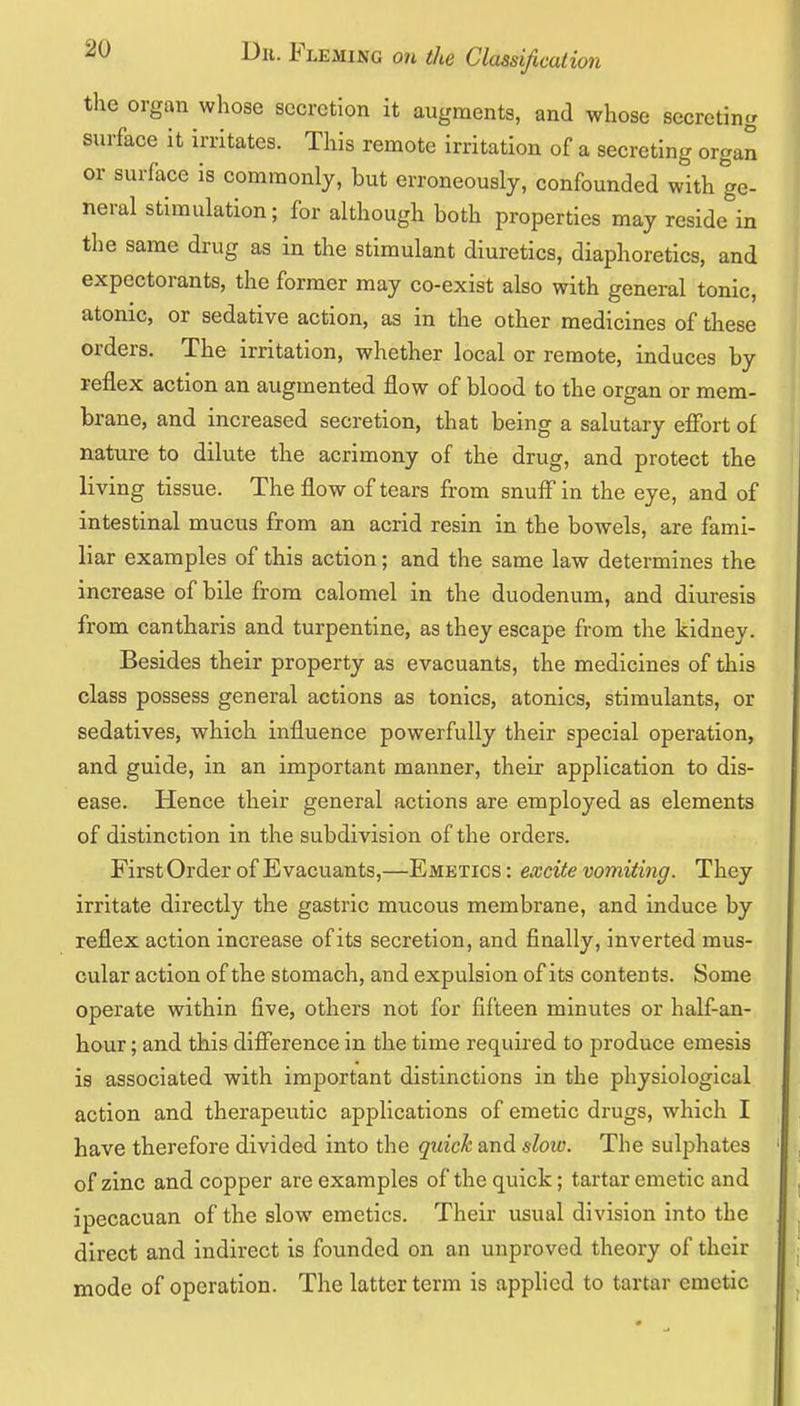 the organ whose secretion it augments, and whose secreting surface it irritates. This remote irritation of a secreting organ or surface is commonly, but erroneously, confounded with ge- neral stimulation; for although both properties may reside in the same drug as in the stimulant diuretics, diaphoretics, and expectorants, the former may co-exist also with general tonic, atonic, or sedative action, as in the other medicines of these orders. The irritation, whether local or remote, induces by reflex action an augmented flow of blood to the organ or mem- brane, and increased secretion, that being a salutary effort of nature to dilute the acrimony of the drug, and protect the living tissue. The flow of tears from snuff in the eye, and of intestinal mucus from an acrid resin in the bowels, are fami- liar examples of this action; and the same law determines the increase of bile from calomel in the duodenum, and diuresis from cantharis and turpentine, as they escape from the kidney. Besides their property as evacuants, the medicines of this class possess general actions as tonics, atonies, stimulants, or sedatives, which influence powerfully their special operation, and guide, in an important manner, their application to dis- ease. Hence their general actions are employed as elements of distinction in the subdivision of the orders. First Order of Evacuants,—Emetics : excite vomiting. They irritate directly the gastric mucous membrane, and induce by reflex action increase of its secretion, and finally, inverted mus- cular action of the stomach, and expulsion of its contents. Some operate within five, others not for fifteen minutes or half-an- hour; and this difference in the time required to produce emesis is associated with important distinctions in the physiological action and therapeutic applications of emetic drugs, which I have therefore divided into the quick and slow. The sulphates of zinc and copper are examples of the quick; tartar emetic and ipecacuan of the slow emetics. Their usual division into the direct and indirect is founded on an unproved theory of their mode of operation. The latter term is applied to tartar emetic