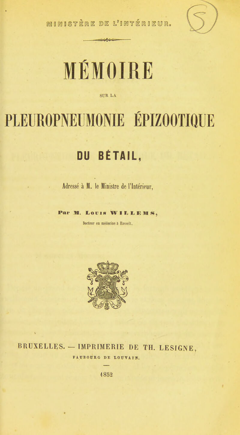 MÉMOIRE SUR LA PLEUROPNEUMONIE ÉPIZOOTIQUE DU BËTAIL, Adressé à M. le Minisire de l'Intérieur, Par IH. lioms W 11> 1^ E m .«), Docleur (n méilecme i llasscll. BRUXELLES. — IMPRIMERIE DE TH. LESIGNE, VAVBODKG DE lOTTVAIII. 1852