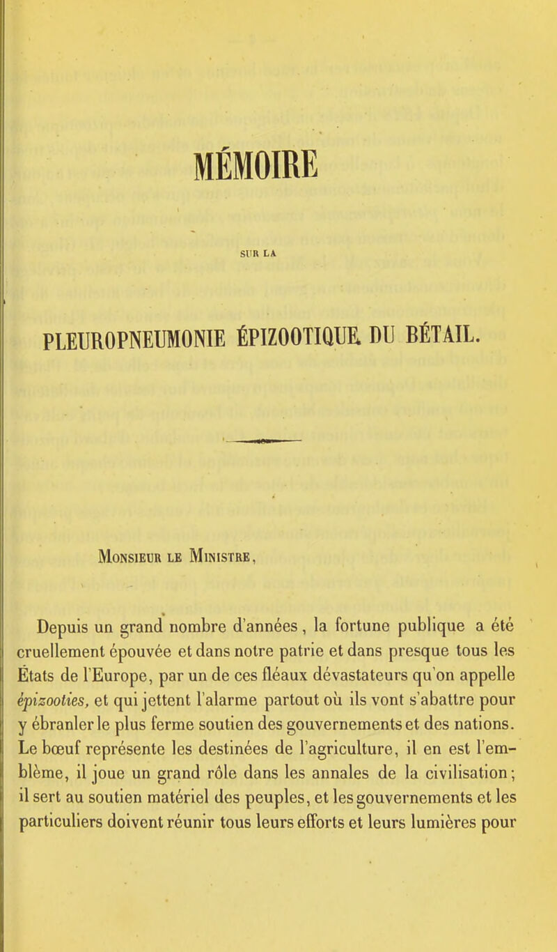 SUR LA PLEUROPNETJMONIE ÉPIZOOTIQUR DU BÉTAIL. Monsieur le Ministre, Depuis un grand nombre d'années, la fortune publique a été cruellement épouvée et dans notre patrie et dans presque tous les États de l'Europe, par un de ces fléaux dévastateurs qu'on appelle épizooties, et qui jettent l'alarme partout où ils vont s'abattre pour y ébranler le plus ferme soutien des gouvernements et des nations. Le bœuf représente les destinées de l'agriculture, il en est l'em- blème, il joue un grand rôle dans les annales de la civilisation; il sert au soutien matériel des peuples, et les gouvernements et les particuliers doivent réunir tous leurs efforts et leurs lumières pour