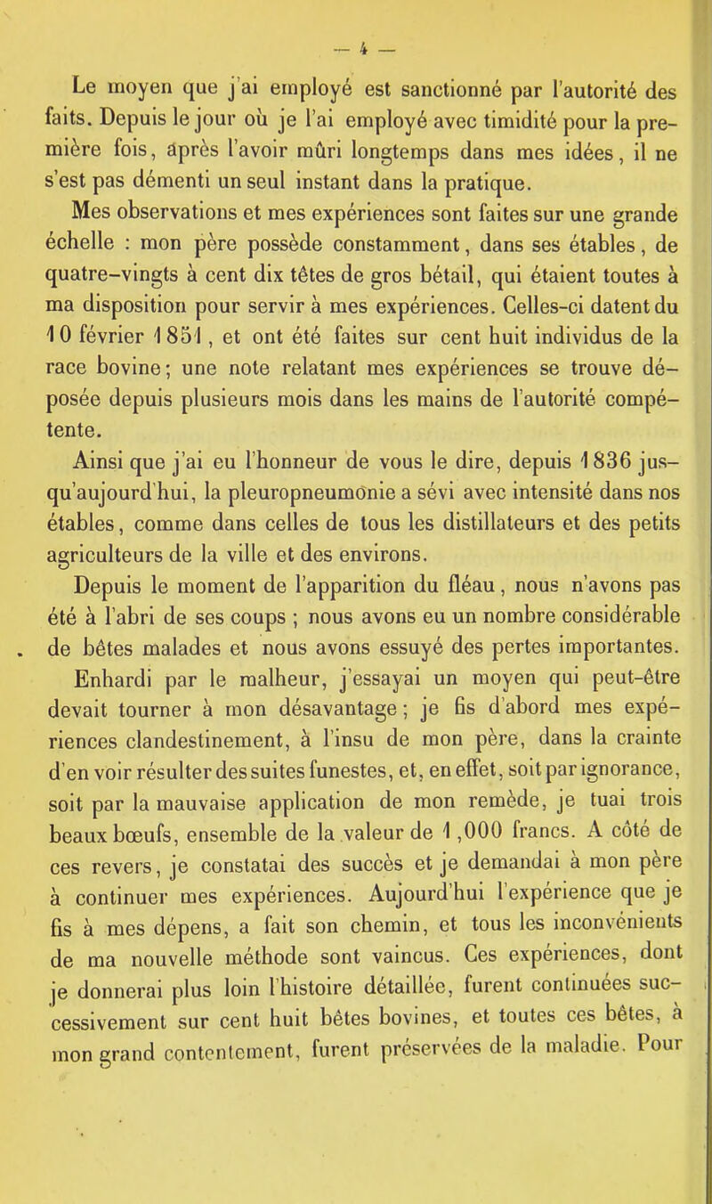 Le moyen que j'ai employé est sanctionné par l'autorité des faits. Depuis le jour où je l'ai employé avec timidité pour la pre- mière fois, après l'avoir mûri longtemps dans mes idées, il ne s'est pas démenti un seul instant dans la pratique. Mes observations et mes expériences sont faites sur une grande échelle : mon père possède constamment, dans ses étables, de quatre-vingts à cent dix têtes de gros bétail, qui étaient toutes à ma disposition pour servir à mes expériences. Celles-ci datent du 10 février 1 851, et ont été faites sur cent huit individus de la race bovine; une note relatant mes expériences se trouve dé- posée depuis plusieurs mois dans les mains de l'autorité compé- tente. Ainsi que j'ai eu l'honneur de vous le dire, depuis 1836 jus- qu'aujourd'hui, la pleuropneumonie a sévi avec intensité dans nos étables, comme dans celles de tous les distillateurs et des petits agriculteurs de la ville et des environs. Depuis le moment de l'apparition du fléau, nous n'avons pas été à l'abri de ses coups ; nous avons eu un nombre considérable de bétes malades et nous avons essuyé des pertes importantes. Enhardi par le malheur, j'essayai un moyen qui peut-être devait tourner à mon désavantage ; je 6s d'abord mes expé- riences clandestinement, à l'insu de mon père, dans la crainte d'en voir résulter des suites funestes, et, en effet, soit par ignorance, soit par la mauvaise application de mon remède, je tuai trois beaux bœufs, ensemble de la valeur de 1,000 francs. A côté de ces revers, je constatai des succès et je demandai à mon père à continuer mes expériences. Aujourd'hui l'expérience que je fis à mes dépens, a fait son chemin, et tous les inconvénients de ma nouvelle méthode sont vaincus. Ces expériences, dont je donnerai plus loin l'histoire détaillée, furent commuées suc- cessivement sur cent huit bêtes bovines, et toutes ces bêtes, à mon grand contentement, furent préservées de la maladie. Pour