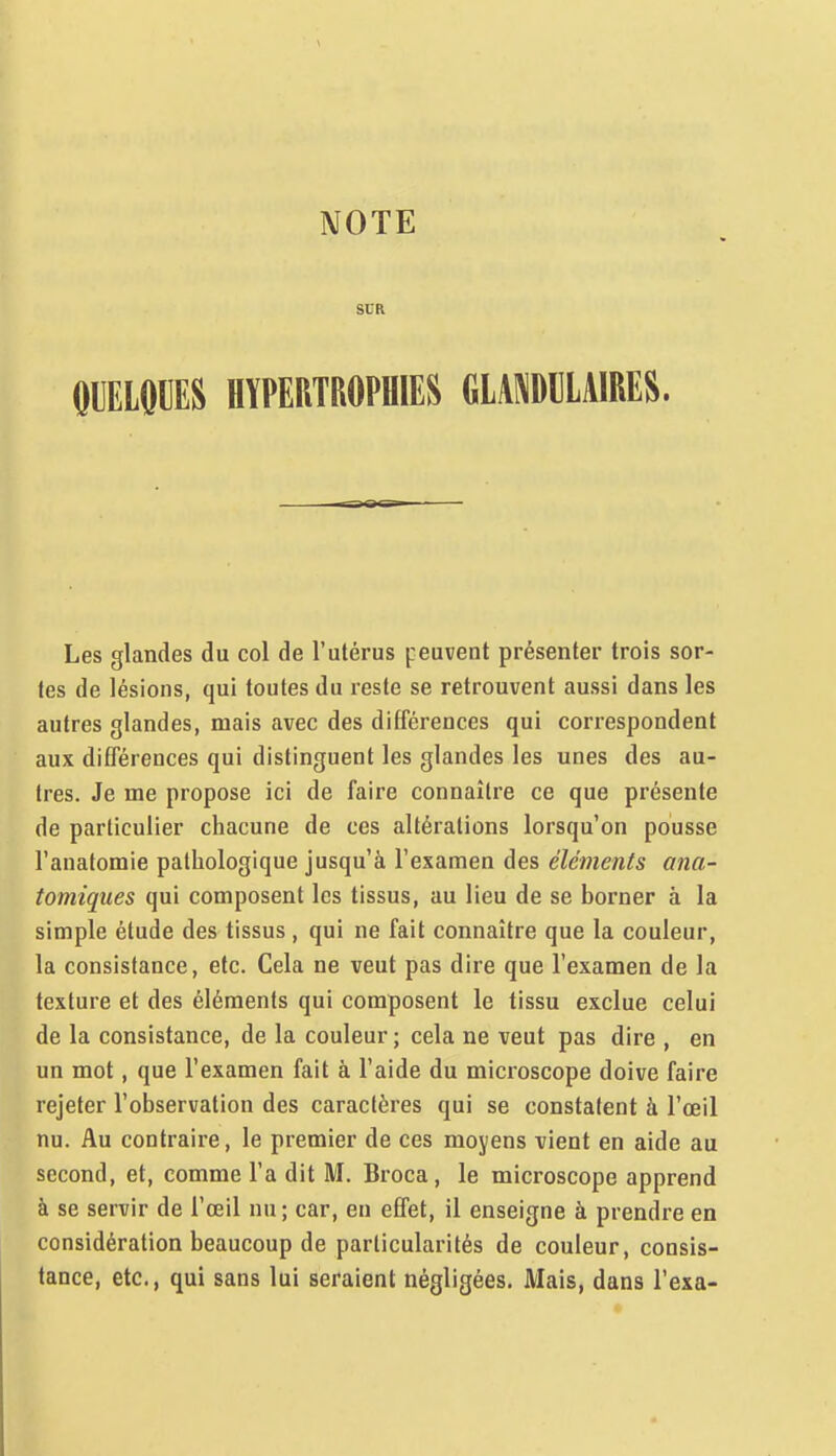 SUR HYPERTROPHIES GLAi\Dl]LAIRES. Les glandes du col de l'utérus peuvent présenter trois sor- tes de lésions, qui toutes du reste se retrouvent aussi dans les autres glandes, mais avec des différences qui correspondent aux différences qui distinguent les glandes les unes des au- tres. Je me propose ici de faire connaître ce que présente de particulier chacune de ces altérations lorsqu'on pousse l'anatomie pathologique jusqu'à l'examen des éléments ana- tomiqiies qui composent les tissus, au lieu de se borner à la simple étude des tissus , qui ne fait connaître que la couleur, la consistance, etc. Cela ne veut pas dire que l'examen de la texture et des éléments qui composent le tissu exclue celui de la consistance, de la couleur ; cela ne veut pas dire , en un mot, que l'examen fait à l'aide du microscope doive faire rejeter l'observation des caractères qui se constatent à l'œil nu. Au contraire, le premier de ces moyens vient en aide au second, et, comme l'a dit M. Broca, le microscope apprend à se servir de l'œil nu; car, en effet, il enseigne à prendre en considération beaucoup de particularités de couleur, consis- tance, etc., qui sans lui seraient négligées. Mais, dans l'exa-