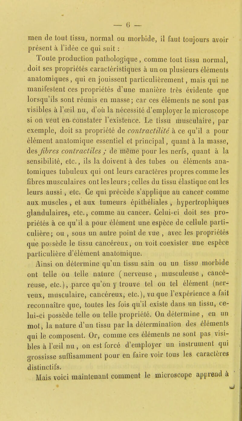 men de tout tissu, normal ou morbide, il faut toujours avoir présent à l'idée ce qui sait : Toute production pathologique, comme tout tissu normal, doit ses propriétés caractéristiques à un ou plusieurs éléments anatomiques, qui en jouissent particulièrement, mais qui ne manifestent ces propriétés d'une manière très évidente que lorsqu'ils sont réunis en masse; car ces éléments ne sont pas visibles à l'œil nu, d'ofi la nécessité d'employer le microscope si on veut en-constater l'existence. Le tissu musculaire, par exemple, doit sa propriété de contractilité à ce qu'il a pour élément anatomique essentiel et principal, quant à la masse, des Jihres conti-actilcs ; de même pour les nerfs, quant à la sensibilité, etc., ils la doivent à des tubes ou éléments ana- tomiques tubuleux qui ont leurs caractères propres comme les fibres musculaires ont les leurs ; celles du tissu élastique ont les leurs aussi, etc. Ce qui précède s'applique au cancer comme aux muscles , et aux tumeurs épithéliales, hypertropbiques glandulaires, etc., comme au cancer. Celui-ci doit ses pro- priétés à ce qu'il a pour élément une espèce de cellule parti- culière; ou , sous un autre point de vue , avec les propriétés que possède le tissu cancéreux, on voit coexister une espèce particulière d'élément anatomique. Ainsi on détermine qu'un tissu sain ou un tissu morbide ont telle ou telle nature ( nerveuse , musculeuse , cancé- reuse, etc.), .parce qu'on y trouve tel ou tel élément (ner- veux, musculaire, cancéreux, etc.), vu que l'expérience a fait reconnaître que, toutes les fois qu'il existe dans un tissu, ce- lui-ci possède telle ou telle propriété. On détermine , en un mot, la nature d'un tissu par la détermination des éléments qui le composent. Or, comme ces éléments ne sont pas visi- bles à l'œil nu , on est forcé d'employer un instrument qui grossisse suffisamment pour en faire voir tous les caractères distinctifs. Mais voici maintenant comment le microscope apprend à