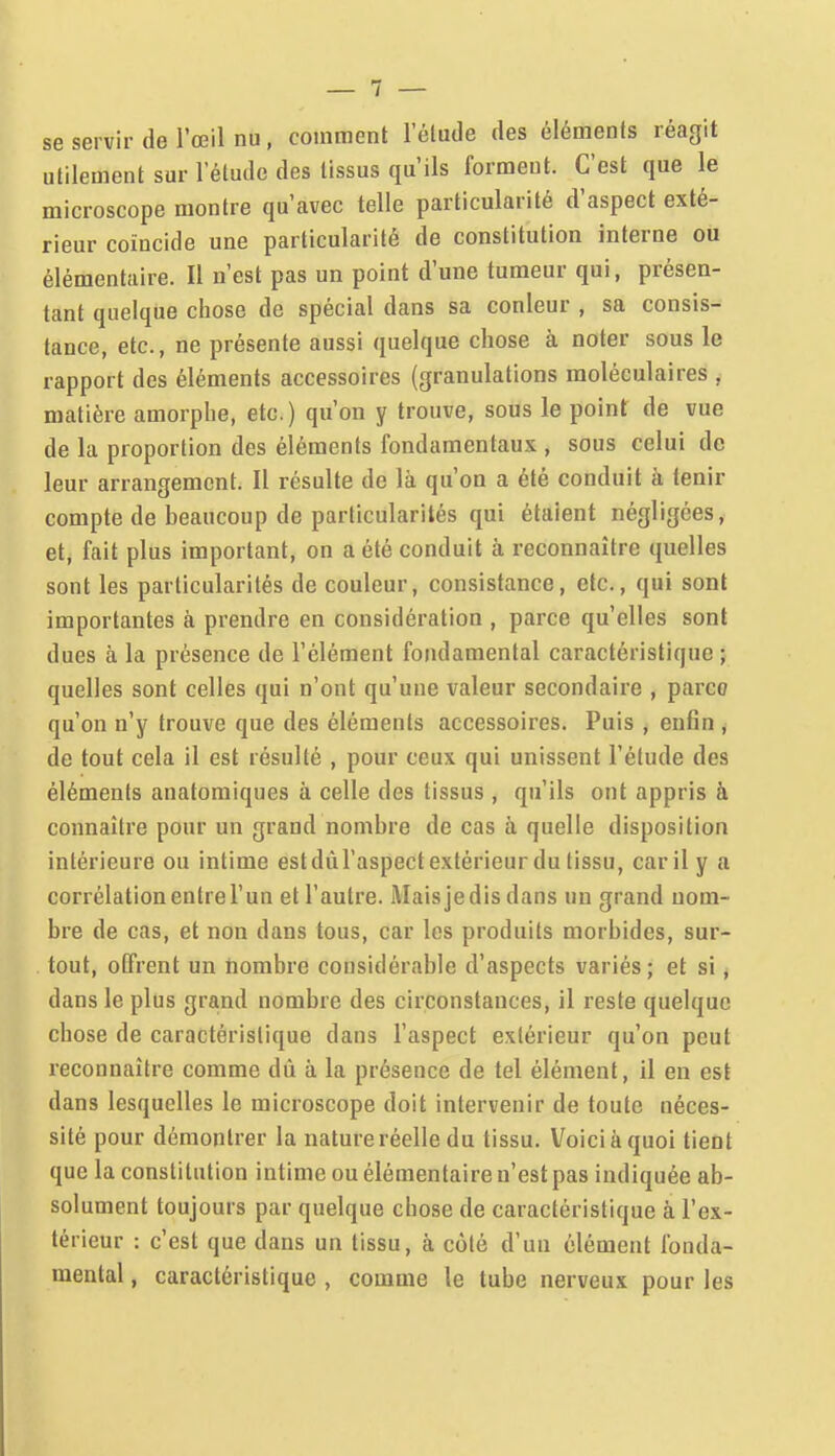 se servir de l'œil nu, comment l'élude des éléments réagit utilement sur l'étude des tissus qu'ils forment. C'est que le microscope montre qu'avec telle particularité d'aspect exté- rieur coïncide une particularité de constitution interne ou élémentaire. Il n'est pas un point d'une tumeur qui, présen- tant quelque chose de spécial dans sa conleur , sa consis- tance, etc., ne présente aussi quelque chose à noter sous le rapport des éléments accessoires (granulations moléculaires , matière amorphe, etc.) qu'on y trouve, sous le point de vue de la proportion des éléments fondamentaux , sous celui de leur arrangement. Il résulte de là qu'on a été conduit à tenir compte de beaucoup de particularités qui étaient négligées, et; fait plus important, on a été conduit à reconnaître quelles sont les particularités de couleur, consistance, etc., qui sont importantes à prendre en considération , parce qu'elles sont dues à la présence de l'élément fondamental caractéristique ; quelles sont celles qui n'ont qu'une valeur secondaire , parce qu'on n'y trouve que des éléments accessoires. Puis , enfin ^ de tout cela il est résulté , pour ceux qui unissent l'étude des éléments anatomiques à celle des tissus , qu'ils ont appris à connaître pour un grand nombre de cas à quelle disposition intérieure ou intime estdùl'aspectextérieur du tissu, car il y a corrélation entre l'un et l'autre. Maisje dis dans un grand nom- bre de cas, et non dans tous, car les produits morbides, sur- tout, offrent un nombre considérable d'aspects variés; et si, dans le plus grand nombre des circonstances, il reste quelque chose de caractéristique dans l'aspect extérieur qu'on peut reconnaître comme dû à la présence de tel élément, il en est dans lesquelles le microscope doit intervenir de toute néces- sité pour démontrer la nature réelle du tissu. Voici à quoi tient que la constitution intime ou élémentaire n'est pas indiquée ab- solument toujours par quelque chose de caractéristique à l'ex- térieur : c'est que dans un tissu, à côté d'un élément fonda- mental , caractéristique , comme le tube nerveux pour les