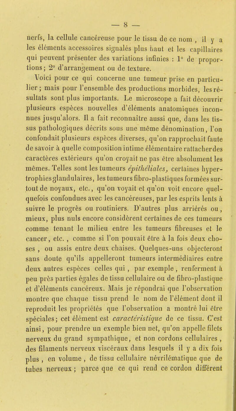 les éléments accessoires signalés plus haut et les capillaires qui peuvent présenter des variations inGnies : 1 de propor- tions; 1° d'arrangement ou de texture. Voici pour ce qui concerne une tumeur prise en particu- lier ; mais pour l'ensemble des productions morbides, les ré- sultats sont plus importants. Le microscope a fait découvrir plusieurs espèces nouvelles d'éléments anatomiques incon- nues jusqu'alors. Il a fait reconnaître aussi que, dans les tis- sus pathologiques décrits sous une même dénomination, l'on confondait plusieurs espèces diverses, qu'on rapprochait faute de savoir à quelle composition intime élémentaire raltacherdes caractères extérieurs qu'on croyait ne pas être absolument les mêmes. Telles sont les tumeurs épithéliales, certaines hyper- trophies glandulaires, les tumeurs fibro-plastiques formées sur- tout de noyaux, etc., qu'on voyait et qu'on voit encore quel- quefois confondues avec les cancéreuses, par les esprits lents à suivre le progrès ou routiniers. D'autres plus arriérés ou, mieux, plus nuls encore considèrent certaines de ces tumeurs comme tenant le milieu entre les tumeurs fibreuses et le cancer, etc. , comme si l'on pouvait être à la fois deux cho- ses , ou assis entre deux chaises. Quelques-uns objecteront sans doute qu'ils appelleront tumeurs intermédiaires entre deux autres espèces celles qui , par exemple , renferment à peu près parties égales de tissu cellulaire ou de fîbro-plastique et d'éléments cancéreux. Mais je répondrai que l'observation montre que chaque tissu prend le nom de l'élément dont il reproduit les propriétés que l'observation a montré lui être spéciales; cet élément est caractéristique de ce tissu. C'est ainsi, pour prendre un exemple bien net, qu'on appelle filets nerveux du grand sympathique, et non cordons cellulaires, des filaments nerveux viscéraux dans lesquels il y a dix fois plus , en volume , de tissu cellulaire névrilématique que de tubes nerveux ; parce que ce qui rend ce cordon différent