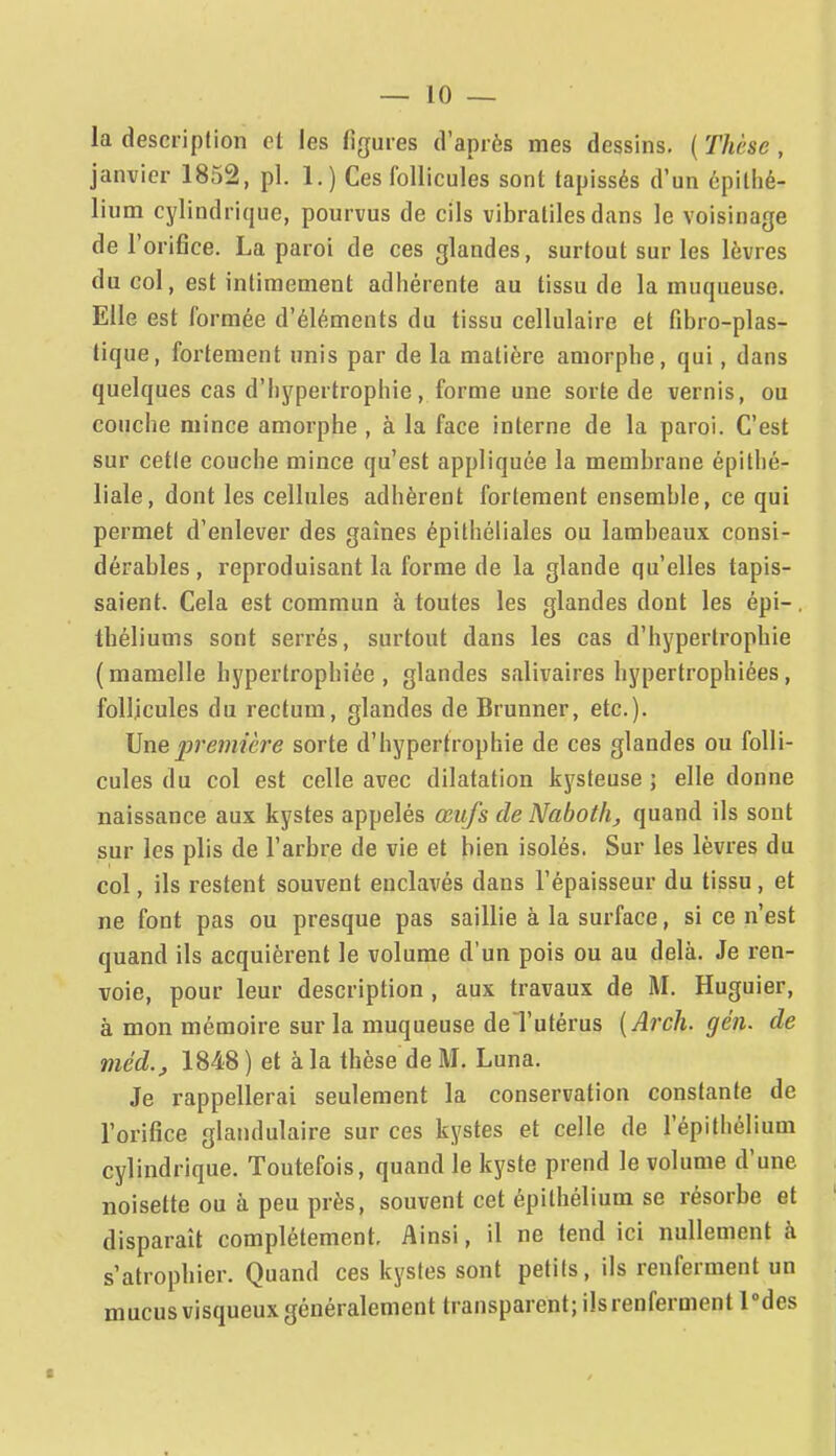 la description et les figures d'après mes dessins. ( Thèse , janvier 1852, pl. 1. ) Ces follicules sont tapissés d'un épilhé- lium cylindrique, pourvus de cils vibratiles dans le voisinage de l'orifice. La paroi de ces glandes, surtout sur les lèvres du col, est intimement adhérente au tissu de la muqueuse. Elle est formée d'éléments du tissu cellulaire et fibro-plas- tique, fortement unis par de la matière amorphe, qui, dans quelques cas d'hypertrophie, forme une sorte de vernis, ou couche mince amorphe , à la face interne de la paroi. C'est sur cette couche mince qu'est appliquée la membrane épithé- liale, dont les cellules adhèrent fortement ensemble, ce qui permet d'enlever des gaines épithéliales ou lambeaux consi- dérables , reproduisant la forme de la glande qu'elles tapis- saient. Cela est commun à toutes les glandes dont les épi-. théliums sont serrés, surtout dans les cas d'hypertrophie (mamelle hypertrophiée, glandes salivaires hypertrophiées, follicules du rectum, glandes de Brunner, etc.). Une première sorte d'hypertrophie de ces glandes ou folli- cules du col est celle avec dilatation kysteuse ; elle donne naissance aux kystes appelés œufs cleNabotli, quand ils sont sur les plis de l'arbre de vie et bien isolés. Sur les lèvres du col, ils restent souvent enclavés dans l'épaisseur du tissu, et ne font pas ou presque pas saillie à la surface, si ce n'est quand ils acquièrent le volume d'un pois ou au delà. Je ren- voie, pour leur description, aux travaux de M. Huguier, à mon mémoire sur la muqueuse deTutérus {Arch. gén. de méd.j 1848 ) et à la thèse de M. Luna. Je rappellerai seulement la conservation constante de l'orifice glandulaire sur ces kystes et celle de l'épithélium cylindrique. Toutefois, quand le kyste prend le volume d'une noisette ou à peu près, souvent cet épithélium se résorbe et disparaît complètement. Ainsi, il ne tend ici nullement à s'atrophier. Quand ces kystes sont petits, ils renferment un mucusvisqueuxgénéralement transparent; ils renferment Pdes