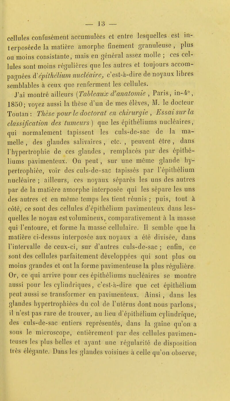 cellules confusément accumulées et entre lesquelles est in- terposéede la matière amorphe finement granuleuse, plus ou moins consistante, mais en général assez molle ; ces cel- lules sont moins régulières que les autres et toujours accom- pagnées A'épùhélium nucléaire, c'est-à-dire de noyaux libres semblables à ceux que renferment les cellules. J'ai montré ailleurs [Tableaux d'anatomie , Paris, in-^, 1850; voyez aussi la thèse d'un de mes élèves, M. le docteur Toutan : Thèse pour le doctorat en chirurgie , Essai sur la classijication des tumeurs) que les épithéliums nucléaires, qui normalement tapissent les culs-de-sac de la ma- melle , des glandes salivaires, etc. , peuvent être , dans l'hypertrophie de ces glandes , remplacés par des épithé- liums pavimenteux. On peut, sur une même glande hy- pertrophiée, voir des culs-de-sac tapissés par l'épilhélium nucléaire ; ailleurs, ces noyaux séparés les uns des autres par de la matière amorphe interposée qui les sépare les uns des autres et en même temps les tient réunis ; puis, tout à côté, ce sont des cellules d'épifhélium pavimenteux dans les- quelles le noyau est volumineux, comparativement à la niasse qui l'entoure, et forme la masse cellulaire. Il semble que la matière ci-dessus interposée aux noyaux a été divisée, dans l'intervalle de ceux-ci, sur d'autres culs-de-sac ; enfin, ce sont des cellules parfaitement développées qui sont plus ou moins grandes et ont la forme pavimenteuse la plus régulière. Or, ce qui arrive pour ces épithéliums nucléaires se montre aussi pour les cylindriques, c'est-à-dire que cet épithélium peut aussi se transformer en pavimenteux. Ainsi , dans les glandes hypertrophiées du col de l'utérus dont nous parlons, il n'est pas rare de trouver, au lieu d'épithélium cylindrique, des culs-de-sac entiers représentés, dans la gaine qu'on a sous le microscope, entièrement par des cellules pavimen- touses les plus belles et ayant une régularité de disposition très élégante. Dans les glandes voisines à celle qu'on observe.