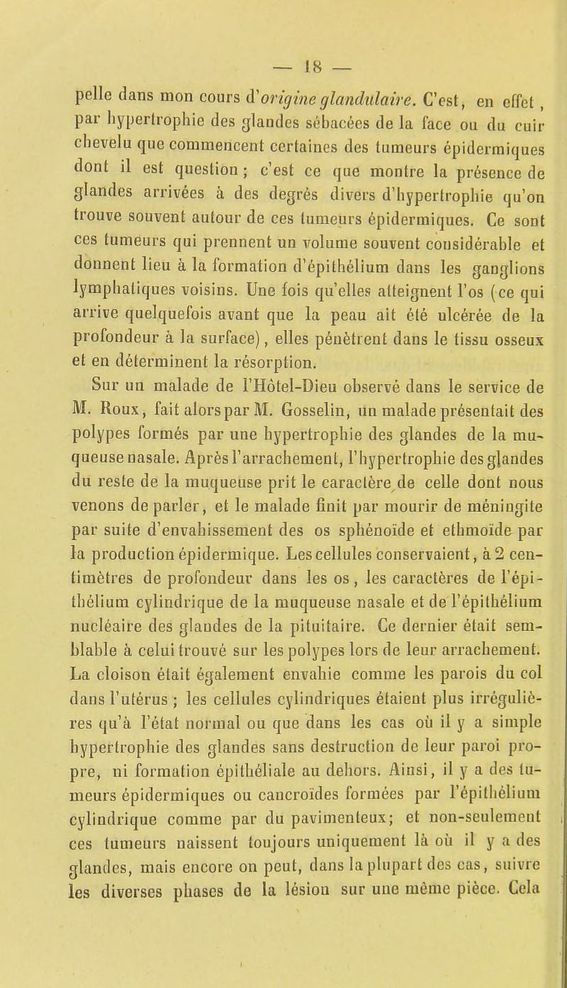pelle dans mon cours à'origine glandulaire. C'est, en effet, par hypertrophie des glandes sébacées de la face ou du cuir chevelu que commencent certaines des tumeurs épidcrmiques dont il est question ; c'est ce que montre la présence de glandes arrivées à des degrés divers d'hypertrophie qu'on trouve souvent autour de ces tumeurs épidcrmiques. Ce sont ces tumeurs qui prennent un volume souvent considérable et donnent lieu à la formation d'épithélium dans les ganglions lymphatiques voisins. Une fois qu'elles atteignent l'os (ce qui arrive quelquefois avant que la peau ait été ulcérée de la profondeur à la surface), elles pénètrent dans le tissu osseux et en déterminent la résorption. Sur un malade de l'Hôtel-Dieu observé dans le service de M. Roux, fait alors par M. Gosselin, un malade présentait des polypes formés par une hypertrophie des glandes de la mu- queuse nasale. Après l'arrachement, l'hypertrophie desgjandes du reste de la muqueuse prit le caraclère^de celle dont nous venons de parler, et le malade finit par mourir de méningite par suite d'envahissement des os sphénoïde et ethmoïde par la production épidermique. Les cellules conservaient, à 2 cen- timètres de profondeur dans les os , les caractères de l'épi- thélium cylindrique de la muqueuse nasale et de l'épilhélium nucléaire des glandes de la pituitaire. Ce dernier était sem- blable à celui trouvé sur les polypes lors de leur arrachement. La cloison était également envahie comme les parois du col dans l'utérus ; les cellules cylindriques étaient plus irrégulic- res qu'à l'état normal ou que dans les cas où il y a simple hypertrophie des glandes sans destruction de leur paroi pro- pre, ni formation épithéliale au dehors. Ainsi, il y a des tu- meurs épidcrmiques ou caucroïdes formées par l'épithélium cylindrique comme par du pavimenteux; et non-seulemeut r ces tumeurs naissent toujours uniquement là où il y a des glandes, mais encore on peut, dans la plupart des cas, suivre les diverses phases de la lésion sur une même pièce. Cela