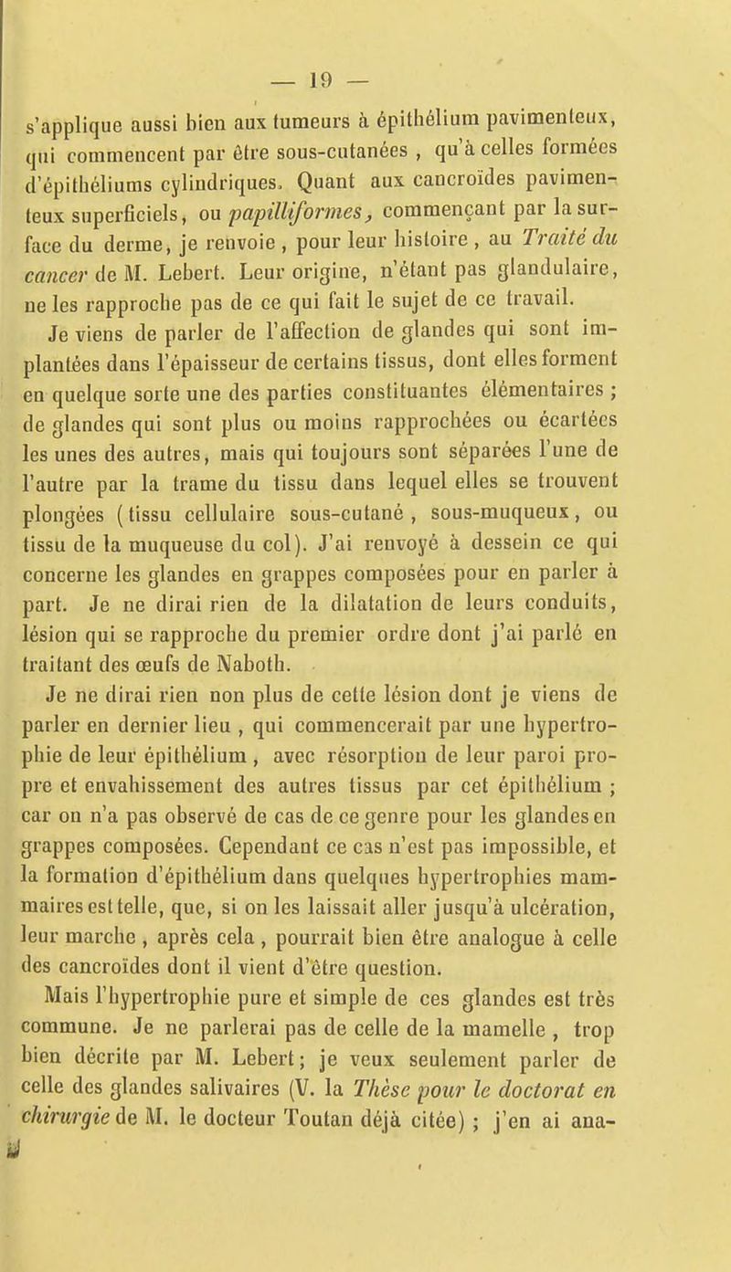 s'applique aussi bien aux tumeurs à épithélium pavimenleux, qui commencent par être sous-cutanées , qu'à celles formées (l'épithéliums cylindriques. Quant aux cancroïdes pavimen- teux superficiels, ou papilliformes, commençant par la sur- face du derme, je renvoie , pour leur histoire , au Traité du cancer Ae II. Lebert. Leur origine, n'étant pas glandulaire, ne les rapproche pas de ce qui fait le sujet de ce travail. Je viens de parler de l'affection de glandes qui sont im- plantées dans l'épaisseur de certains tissus, dont elles forment en quelque sorte une des parties constituantes élémentaires ; de glandes qui sont plus ou moins rapprochées ou écartées les unes des autres, mais qui toujours sont séparées l'une de l'autre par la trame du tissu dans lequel elles se trouvent plongées (tissu cellulaire sous-cutané, sous-muqueux, ou tissu de la muqueuse du col). J'ai renvoyé à dessein ce qui concerne les glandes en grappes composées pour en parler à part. Je ne dirai rien de la dilatation de leurs conduits, lésion qui se rapproche du premier ordre dont j'ai parlé en traitant des œufs de Naboth. Je ne dirai rien non plus de cette lésion dont je viens de parler en dernier lieu , qui commencerait par une hypertro- phie de leur épithélium , avec résorption de leur paroi pro- pre et envahissement des autres tissus par cet épithélium ; car on n'a pas observé de cas de ce genre pour les glandes en grappes composées. Cependant ce cas n'est pas impossible, et la formation d'épithélium dans quelques hypertrophies mam- maires est telle, que, si on les laissait aller jusqu'à ulcération, leur marche , après cela , pourrait bien être analogue à celle des cancroïdes dont il vient d'être question. Mais l'hypertrophie pure et simple de ces glandes est très commune. Je ne parlerai pas de celle de la mamelle , trop bien décrite par M. Lebert; je veux seulement parler de celle des glandes salivaires (V. la Thèse pour le doctorat en chirurgie M. le docteur Toutan déjà citée) ; j'en ai ana- É