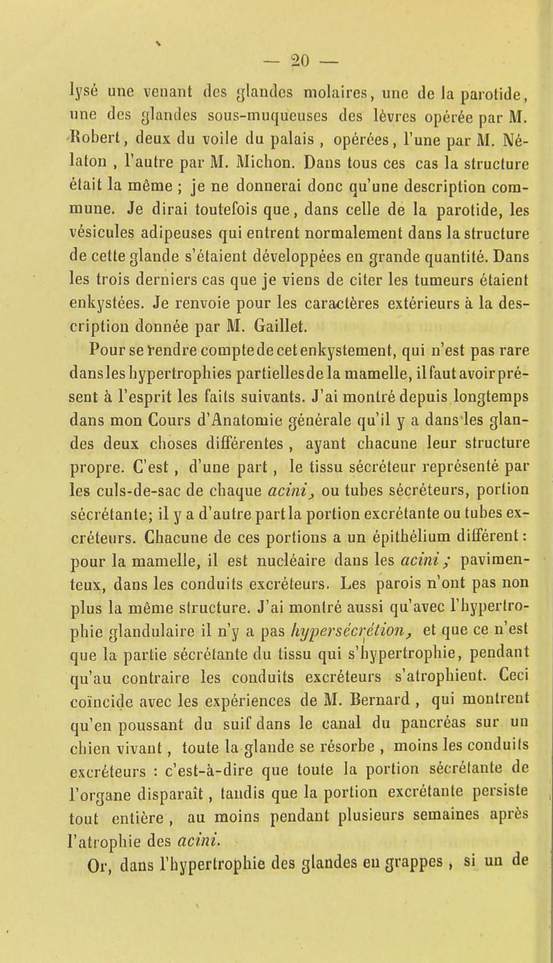 lysé une venant des glandes molaires, une de la parotide, une des glandes sous-muqueuses des lèvres opérée par M. 'Robert, deux du voile du palais , opérées, l'une par M. Né- laton , l'autre par M. Miclion. Dans tous ces cas la structure était la même ; je ne donnerai donc qu'une description com- mune. Je dirai toutefois que, dans celle de la parotide, les vésicules adipeuses qui entrent normalement dans la structure de cette glande s'étaient développées en grande quantité. Dans les trois derniers cas que je viens de citer les tumeurs étaient enkystées. Je renvoie pour les caractères extérieurs à la des- cription donnée par M. Gaillet. Pour se l'endre compte de cet enkystement, qui n'est pas rare dans les hypertrophies partielles de la mamelle, il faut avoir pré- sent à l'esprit les faits suivants. J'ai montré depuis longtemps dans mon Cours d'Anatomie générale qu'il y a dans les glan- des deux choses différentes , ayant chacune leur structure propre. C'est, d'une part, le tissu sécréteur représenté par les culs-de-sac de chaque acini, ou tubes sécréteurs, portion sécrétante; il y a d'autre partla portion excrétante ou tubes ex- créteurs. Chacune de ces portions a un épithélium différent : pour la mamelle, il est nucléaire dans les acini ; pavimen- teux, dans les conduits excréteurs. Les parois n'ont pas non plus la même structure. J'ai montré aussi qu'avec l'hypertro- phie glandulaire il n'y a pas hypersécrétion, et que ce n'est que la partie sécrétante du tissu qui s'hypertrophie, pendant qu'au contraire les conduits excréteurs s'atrophient. Ceci coïncide avec les expériences de M. Bernard , qui montrent qu'en poussant du suif dans le canal du pancréas sur un chien vivant, toute la glande se résorbe , moins les conduits excréteurs : c'est-à-dire que toute la portion sécrétante de l'organe disparaît, tandis que la portion excrétante persiste tout entière , au moins pendant plusieurs semaines après l'atrophie des acini. Or, dans l'hypertrophie des glandes eu grappes, si un de